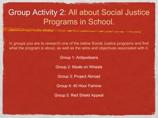 Group Activity 2: All about Social Justice
Programs in School.
In groups you are to research one of the below Social Justice programs and find
what the program is about, as well as the aims and objectives associated with it.
Group 1: Antipodeans
Group 2: Meals on Wheels
Group 3: Project Abroad
Group 4: 40 Hour Famine
Group 5: Red Shield Appeal
 