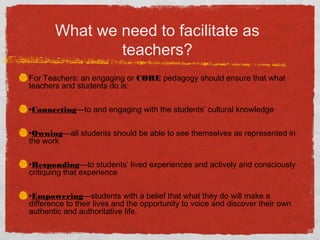 What we need to facilitate as
teachers?
For Teachers: an engaging or CORE pedagogy should ensure that what
teachers and students do is:
•Connecting—to and engaging with the students’ cultural knowledge
•Owning—all students should be able to see themselves as represented in
the work
•Responding—to students’ lived experiences and actively and consciously
critiquing that experience
•Empowering—students with a belief that what they do will make a
difference to their lives and the opportunity to voice and discover their own
authentic and authoritative life.
 
