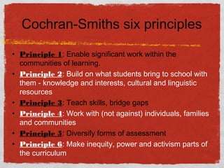 Cochran-Smiths six principles
• Principle 1: Enable significant work within the
communities of learning.
• Principle 2: Build on what students bring to school with
them - knowledge and interests, cultural and linguistic
resources
• Principle 3: Teach skills, bridge gaps
• Principle 4: Work with (not against) individuals, families
and communities
• Principle 5: Diversify forms of assessment
• Principle 6: Make inequity, power and activism parts of
the curriculum
 
