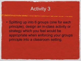 Activity 3
• Splitting up into 6 groups (one for each
principle), design an in-class activity or
strategy which you feel would be
appropriate when enforcing your groups
principle into a classroom setting.
 