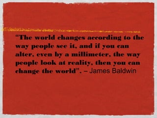 “The world changes according to the
way people see it, and if you can
alter, even by a millimeter, the way
people look at reality, then you can
change the world”. – James Baldwin
 