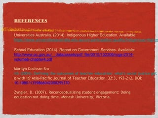 REFERENCES
Universities Australia. (2014). Indigenous Higher Education. Available:
https://www.universitiesaustralia.edu.au/uni-participation-quality/Indigenous-Higher
School Education (2014). Report on Government Services. Available:
http://www.pc.gov.au/__data/assets/pdf_file/0015/132306/rogs-2014-
volumeb-chapter4.pdf
Marilyn Cochran‐Sm
ith (2004). Defining the outcomes of teacher education: what's social justice got t
o with it? Asia-Pacific Journal of Teacher Education. 32:3, 193-212, DOI:
10.1080/1359866042000295370
Zyngier, D. (2007). Reconceptualising student engagement: Doing
education not doing time. Monash University, Victoria.
 