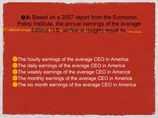 Q2: Based on a 2007 report from the Economic
Policy Institute, the annual earnings of the average
fulltime U.S. worker is roughly equal to:
The hourly earnings of the average CEO in America
The daily earnings of the average CEO in America
The weekly earnings of the average CEO in America
The monthly earnings of the average CEO in America
The six month earnings of the average CEO in America
 
