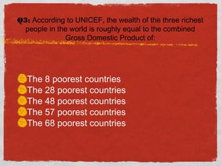 Q3: According to UNICEF, the wealth of the three richest
people in the world is roughly equal to the combined
Gross Domestic Product of:
The 8 poorest countries
The 28 poorest countries
The 48 poorest countries
The 57 poorest countries
The 68 poorest countries
 