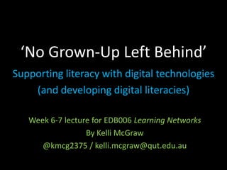 ‘No Grown-Up Left Behind’
Supporting literacy with digital technologies
(and developing digital literacies)
Week 6-7 lecture for EDB006 Learning Networks
By Kelli McGraw
@kmcg2375 / kelli.mcgraw@qut.edu.au

 