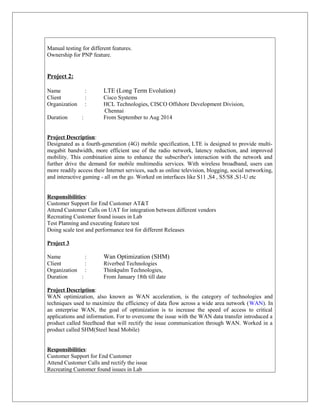 Manual testing for different features.
Ownership for PNP feature.
Project 2:
Name : LTE (Long Term Evolution)
Client : Cisco Systems
Organization : HCL Technologies, CISCO Offshore Development Division,
Chennai
Duration : From September to Aug 2014
Project Description:
Designated as a fourth-generation (4G) mobile specification, LTE is designed to provide multi-
megabit bandwidth, more efficient use of the radio network, latency reduction, and improved
mobility. This combination aims to enhance the subscriber's interaction with the network and
further drive the demand for mobile multimedia services. With wireless broadband, users can
more readily access their Internet services, such as online television, blogging, social networking,
and interactive gaming - all on the go. Worked on interfaces like S11 ,S4 , S5/S8 ,S1-U etc
Responsibilities:
Customer Support for End Customer AT&T
Attend Customer Calls on UAT for integration between different vendors
Recreating Customer found issues in Lab
Test Planning and executing feature test
Doing scale test and performance test for different Releases
Project 3
Name : Wan Optimization (SHM)
Client : Riverbed Technologies
Organization : Thinkpalm Technologies,
Duration : From January 18th till date
Project Description:
WAN optimization, also known as WAN acceleration, is the category of technologies and
techniques used to maximize the efficiency of data flow across a wide area network (WAN). In
an enterprise WAN, the goal of optimization is to increase the speed of access to critical
applications and information. For to overcome the issue with the WAN data transfer introduced a
product called Steelhead that will rectify the issue communication through WAN. Worked in a
product called SHM(Steel head Mobile)
Responsibilities:
Customer Support for End Customer
Attend Customer Calls and rectify the issue
Recreating Customer found issues in Lab
 