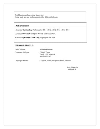 Test Planning and executing feature test
Doing scale test and performance test for different Releases
Achievements
Awarded Outstanding Performer for 2011- 2012 , 2012-2013 , 2013-2014
Awarded Delivery Champion Award for two quarters.
Conducting CONFLUENCE QUIZ program for 2015
PERSONAL PROFILE:
Father’s Name : M Radhakrishnan
Permanent Address : Pallayil Tharur
Tharur –PO, palakkad
Kerala -678543
Languages Known : English, Hindi,Malayalam,Tamil,Kannada
Your Sincerely
Nidhin K R
 