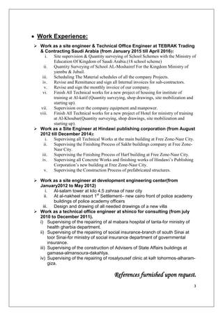 3
Work Experience:
 Work as a site engineer & Technical Office Engineer at TEBRAK Trading
& Contracting Saudi Arabia (from January 2015 till April 2016):
i. Site supervision & Quantity surveying of School Schemes with the Ministry of
Education Of Kingdom of Saudi Arabia.(18 school scheme)
ii. Quantity Surveying of School AL-Moshairef For the Kingdom Ministry of
yannbu & Jubail.
iii. Scheduling The Material schedules of all the company Projects.
iv. Revise and Remittance and sign all Internal invoices for sub-contractors.
v. Revise and sign the monthly invoice of our company.
vi. Finish All Technical works for a new project of housing for institute of
training at Al-katif (Quantity surveying, shop drawings, site mobilization and
starting up).
vii. Supervision over the company equipment and manpower.
viii. Finish All Technical works for a new project of Hotel for ministry of training
at Al-Khoubar(Quantity surveying, shop drawings, site mobilization and
starting up).
 Work as a Site Engineer at Hindawi publishing corporation (from August
2012 till December 2014):
i. Supervising all Technical Works at the main building at Free Zone-Nasr City.
ii. Supervising the Finishing Process of Sakhr buildings company at Free Zone-
Nasr City.
iii. Supervising the Finishing Process of Harf building at Free Zone-Nasr City.
iv. Supervising all Concrete Works and finishing works of Hindawi’s Publishing
Corporation’s new building at Free Zone-Nasr City.
v. Supervising the Construction Process of prefabricated structures.
 Work as a site engineer at development engineering center(from
January2012 to May 2012)
i. Al-salam tower at kilo 4.5 zahraa of nasr city
ii. At al-nakheel resort 1st
Settlement– new cairo front of police academy
buildings of police academy officers
iii. Design and drawing of all needed drawings of a new villa
 Work as a technical office engineer at shinco for consulting (from july
2010 to December 2011).
i) Supervising of the repairing of al mabara hospital of tanta-for ministry of
health gharbia department.
ii) Supervising of the repairing of social insurance-branch of south Sinai at
toor Sinai-for ministry of social insurance department of governmental
insurance.
iii) Supervising of the construction of Advisers of State Affairs buildings at
gamasa-almansoura-dakahlya.
iv) Supervising of the repairing of rosalyousef clinic at kafr tohormos-alharam-
giza.
References furnished upon request.
 