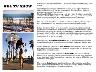 VBL TV SHOW

Born in 2007 The Venice Basketball League (VBL) is to the NBA what UFC is to
boxing."
"
Created by Nick Ansom out of the desire to unite, on the legendary Venice
Beach basketball courts, the best street ballers, VBL has become the sport
entertainment event of the summer. "
More than 100,000 spectators every week, more than 10 million views on the
web (Youtube, Worldstar),  Featured on ESPN 3 times, Sports Illustrated, TMZ
twice, National Geographic, ABC news and international networks.

VBL is the perfect soil for a one of a kind reality show. Mixing NBA level games
with the entertaining and fascinating life and character of each player.

Behind the extraordinary sport show, a cast of multi cultural international
players from different social background. They will attempt to become the best
team in SoCal summer hoop scene and travel around the globe pursuing their
dreams of going Pro. They will challenge teams in tournaments, showcases and
learn to live together, train and follow a strict regiment. The show will be shot
in a mansion in LA and on the road."

The Coach: NBA Star Metta World Peace will be mentoring and playing with
the VBL team to be the toughest most exciting team basketball has ever seen

Surfer, vegetarian, French born Nick Ansom always attracts a cloud of pretty
girls. Famous in 8 countries for it's DJ talents, you won't see him without his
doggies, best cook on the team!"
"
-With over 8 million views on You-Tube Mani Love is one of VBL's favorite
player. His 4'5 mini size, big heart maximum game keeps fans from around the
world fascinated. Little Person big heart was born and bread in NYC and is here
to break all stereotypes.

NBA veteran Keith Closs struggled in and out of different teams around the
world with an addiction to drugs and alcohol. Standing at 7'3 he is now sober
and strives to inspires youth in the right direction
"
"
 