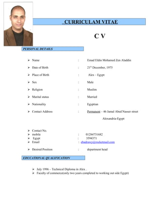 CURRICULAM VITAE
C V
PERSONAL DETAILS
 Name : Emad Eldin Mohamed Zen Aladdin
 Date of Birth : 21th
December, 1975
 Place of Birth : Alex – Egypt
 Sex : Male
 Religion : Muslim
 Marital status : Married
 Nationality : Egyptian
 Contact Address : Permanent – 46 Jamal Abed Nasser street
Alexandria-Egypt
 Contact No.
 mobile : 01284731682
 Egypt : 3594371
 Email : ebadrawy@rocketmail.com
 Desired Position : department head
EDUCATIONAL QUALIFICATION
 July 1996 – Technical Diploma in Alex .
 Faculty of commerce(only two years completed to working out side Egypt)
 