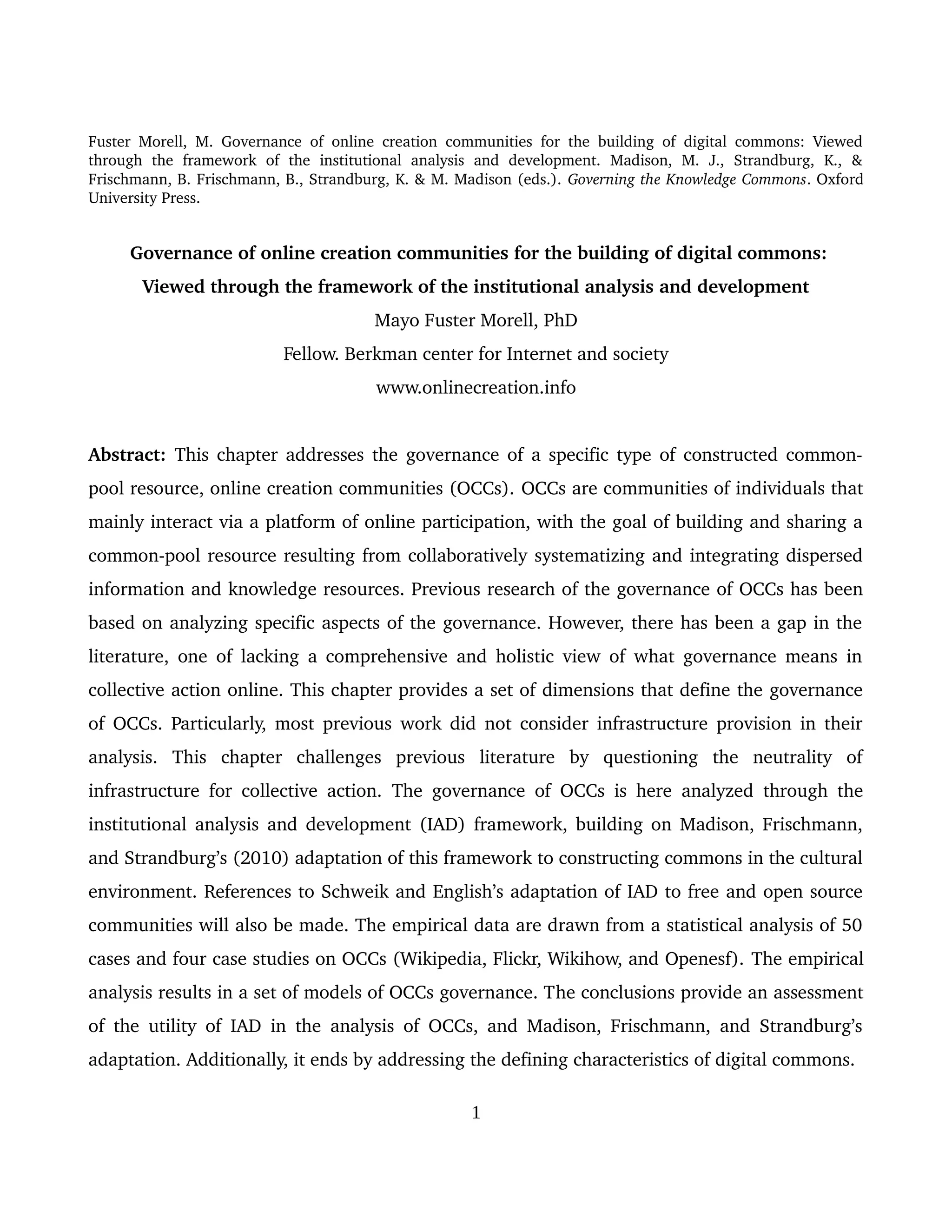 Fuster Morell, M. Governance of online creation communities for the building of digital commons: Viewed 
through   the   framework   of   the   institutional   analysis   and   development.   Madison,   M.   J.,   Strandburg,   K.,   & 
Frischmann, B. Frischmann, B., Strandburg, K. & M. Madison (eds.). Governing the Knowledge Commons. Oxford 
University Press.
 Governance of online creation communities for the building of digital commons:
Viewed through the framework of the institutional analysis and development
Mayo Fuster Morell, PhD
Fellow. Berkman center for Internet and society
www.onlinecreation.info
Abstract:  This chapter addresses the governance of a specific type of constructed common­
pool resource, online creation communities (OCCs). OCCs are communities of individuals that 
mainly interact via a platform of online participation, with the goal of building and sharing a 
common­pool resource resulting from collaboratively systematizing and integrating dispersed 
information and knowledge resources. Previous research of the governance of OCCs has been 
based on analyzing specific aspects of the governance. However, there has been a gap in the 
literature, one of lacking a comprehensive and holistic view of what governance means in 
collective action online. This chapter provides a set of dimensions that define the governance 
of OCCs. Particularly, most previous work did not consider infrastructure provision in their 
analysis.   This   chapter   challenges   previous   literature   by   questioning   the   neutrality   of 
infrastructure for collective action.  The governance of OCCs is here analyzed through the 
institutional analysis and development (IAD) framework, building on Madison, Frischmann, 
and Strandburg’s (2010) adaptation of this framework to constructing commons in the cultural 
environment. References to Schweik and English’s adaptation of IAD to free and open source 
communities will also be made. The empirical data are drawn from a statistical analysis of 50 
cases and four case studies on OCCs (Wikipedia, Flickr, Wikihow, and Openesf). The empirical 
analysis results in a set of models of OCCs governance. The conclusions provide an assessment 
of the utility of IAD in the analysis of OCCs, and Madison, Frischmann, and Strandburg’s 
adaptation. Additionally, it ends by addressing the defining characteristics of digital commons. 
1
 