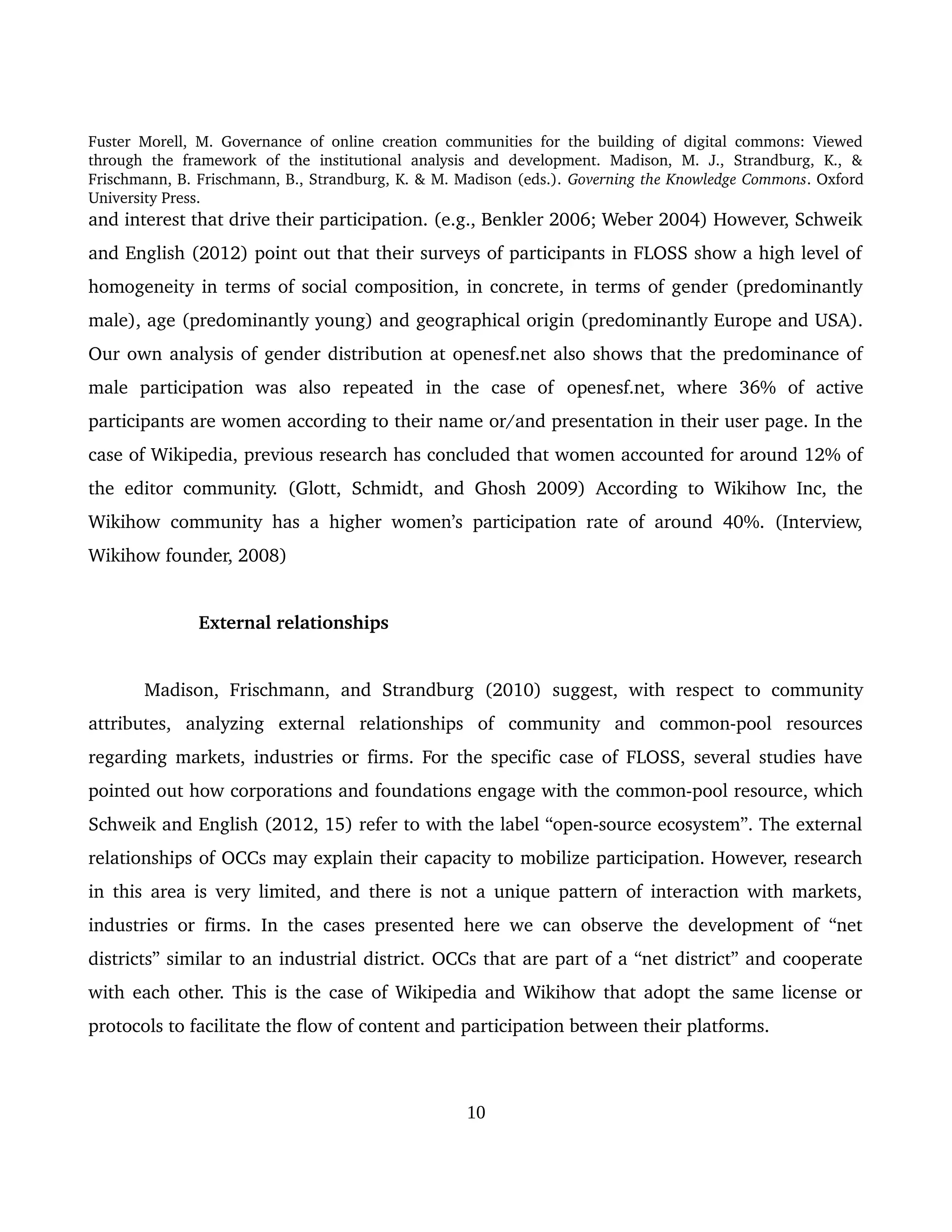Fuster Morell, M. Governance of online creation communities for the building of digital commons: Viewed 
through   the   framework   of   the   institutional   analysis   and   development.   Madison,   M.   J.,   Strandburg,   K.,   & 
Frischmann, B. Frischmann, B., Strandburg, K. & M. Madison (eds.). Governing the Knowledge Commons. Oxford 
University Press.
and interest that drive their participation. (e.g., Benkler 2006; Weber 2004) However, Schweik 
and English (2012) point out that their surveys of participants in FLOSS show a high level of 
homogeneity in terms of social composition, in concrete, in terms of gender (predominantly 
male), age (predominantly young) and geographical origin (predominantly Europe and USA). 
Our own analysis of gender distribution at openesf.net also shows that the predominance of 
male   participation   was   also   repeated   in   the   case   of  openesf.net,   where   36%   of   active 
participants are women according to their name or/and presentation in their user page. In the 
case of Wikipedia, previous research has concluded that women accounted for around 12% of 
the editor community. (Glott, Schmidt, and Ghosh 2009) According to Wikihow Inc, the 
Wikihow community has a higher women’s participation rate of around 40%. (Interview, 
Wikihow founder, 2008)  
External relationships
Madison,  Frischmann,  and  Strandburg  (2010)  suggest,  with  respect to  community 
attributes,   analyzing   external   relationships   of   community   and   common­pool   resources 
regarding markets, industries or firms. For the specific case of FLOSS, several studies have 
pointed out how corporations and foundations engage with the common­pool resource, which 
Schweik and English (2012, 15) refer to with the label “open­source ecosystem”. The external 
relationships of OCCs may explain their capacity to mobilize participation. However, research 
in this area is very limited, and there is not a unique pattern of interaction with markets, 
industries or firms.  In the cases presented here we can observe the development of “net 
districts” similar to an industrial district. OCCs that are part of a “net district” and cooperate 
with each other. This is the case of Wikipedia and Wikihow that adopt the same license or 
protocols to facilitate the flow of content and participation between their platforms. 
10
 