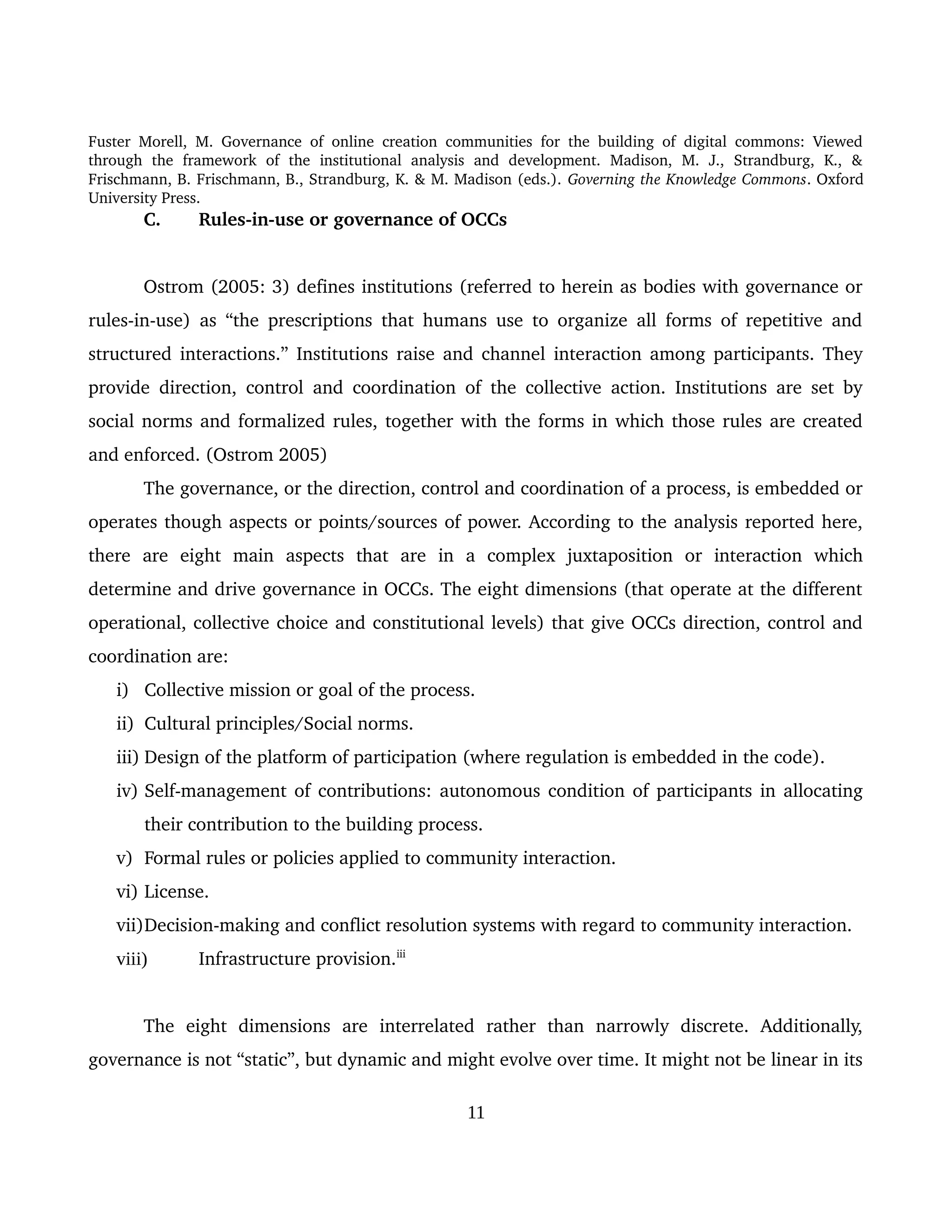 Fuster Morell, M. Governance of online creation communities for the building of digital commons: Viewed 
through   the   framework   of   the   institutional   analysis   and   development.   Madison,   M.   J.,   Strandburg,   K.,   & 
Frischmann, B. Frischmann, B., Strandburg, K. & M. Madison (eds.). Governing the Knowledge Commons. Oxford 
University Press.
C. Rules­in­use or governance of OCCs 
Ostrom (2005: 3) defines institutions (referred to herein as bodies with governance or 
rules­in­use) as “the prescriptions that humans use to organize all forms of repetitive and 
structured interactions.” Institutions raise and channel interaction among participants. They 
provide direction, control and coordination of the collective action. Institutions are set by 
social norms and formalized rules, together with the forms in which those rules are created 
and enforced. (Ostrom 2005)
The governance, or the direction, control and coordination of a process, is embedded or 
operates though aspects or points/sources of power. According to the analysis reported here, 
there   are   eight   main   aspects   that   are   in   a   complex   juxtaposition   or   interaction   which 
determine and drive governance in OCCs. The eight dimensions (that operate at the different 
operational, collective choice and constitutional levels) that give OCCs direction, control and 
coordination are: 
i) Collective mission or goal of the process.
ii) Cultural principles/Social norms. 
iii) Design of the platform of participation (where regulation is embedded in the code).
iv) Self­management of contributions: autonomous condition of participants in allocating 
their contribution to the building process. 
v) Formal rules or policies applied to community interaction.
vi) License. 
vii)Decision­making and conflict resolution systems with regard to community interaction.
viii) Infrastructure provision.iii
The   eight   dimensions   are   interrelated   rather   than   narrowly   discrete.   Additionally, 
governance is not “static”, but dynamic and might evolve over time. It might not be linear in its 
11
 