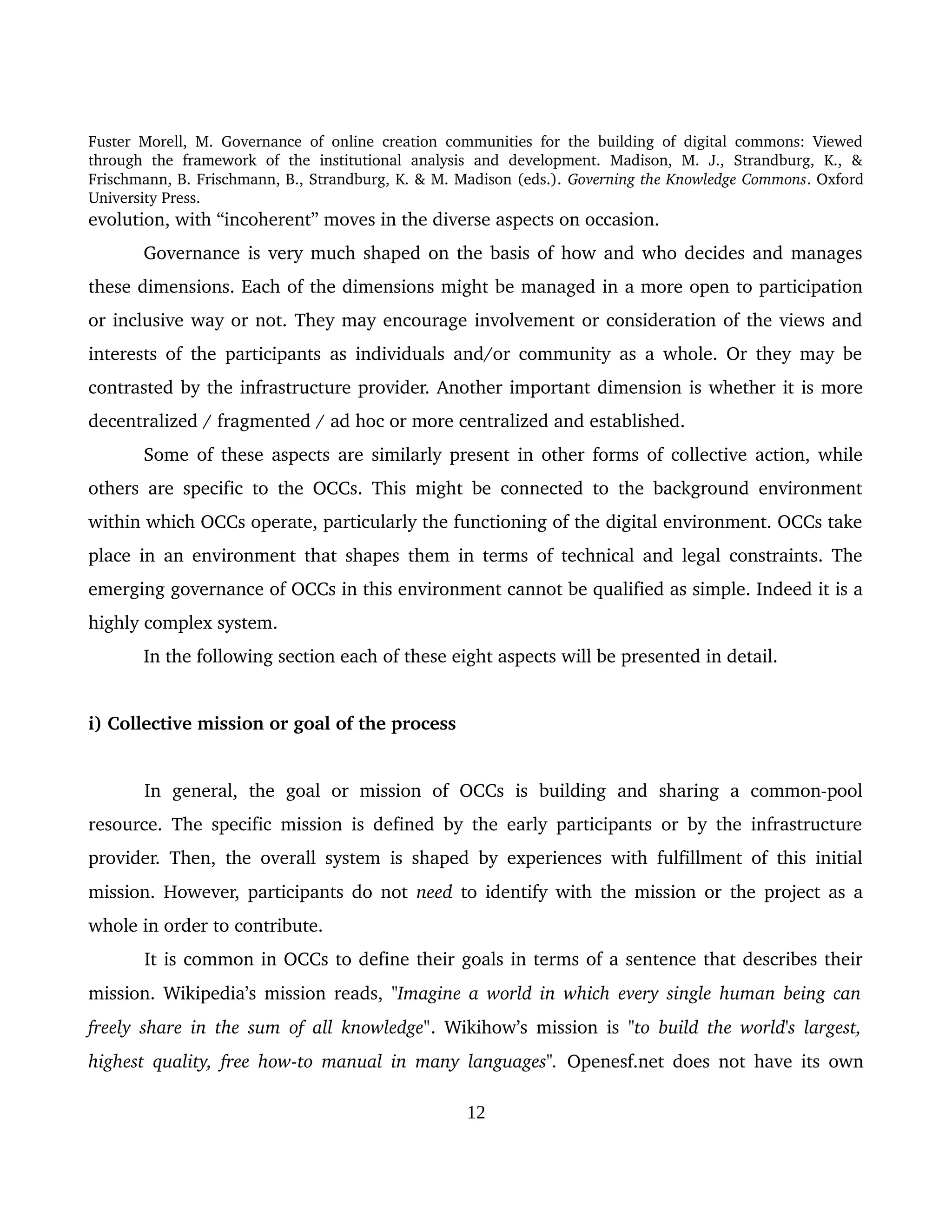 Fuster Morell, M. Governance of online creation communities for the building of digital commons: Viewed 
through   the   framework   of   the   institutional   analysis   and   development.   Madison,   M.   J.,   Strandburg,   K.,   & 
Frischmann, B. Frischmann, B., Strandburg, K. & M. Madison (eds.). Governing the Knowledge Commons. Oxford 
University Press.
evolution, with “incoherent” moves in the diverse aspects on occasion. 
Governance is very much shaped on the basis of how and who decides and manages 
these dimensions. Each of the dimensions might be managed in a more open to participation 
or inclusive way or not. They may encourage involvement or consideration of the views and 
interests of the participants as individuals and/or community as a whole. Or they may be 
contrasted by the infrastructure provider. Another important dimension is whether it is more 
decentralized / fragmented / ad hoc or more centralized and established.
Some of these aspects are similarly present in other forms of collective action, while 
others are specific to the OCCs. This might be connected to the background environment 
within which OCCs operate, particularly the functioning of the digital environment. OCCs take 
place in an environment that shapes them in terms of technical and legal constraints. The 
emerging governance of OCCs in this environment cannot be qualified as simple. Indeed it is a 
highly complex system.
In the following section each of these eight aspects will be presented in detail. 
i) Collective mission or goal of the process
In   general,   the   goal   or   mission   of   OCCs   is   building   and   sharing   a   common­pool 
resource. The specific mission is defined by the early participants or by the infrastructure 
provider. Then, the overall system is shaped by experiences with fulfillment of this initial 
mission. However, participants do not  need  to identify with the mission or the project as a 
whole in order to contribute. 
It is common in OCCs to define their goals in terms of a sentence that describes their 
mission. Wikipedia’s mission reads, "Imagine a world in which every single human being can  
freely share in the sum of all knowledge".  Wikihow’s mission is  "to build the world's largest, 
highest quality, free how­to manual in many languages".  Openesf.net does not have its own 
12
 