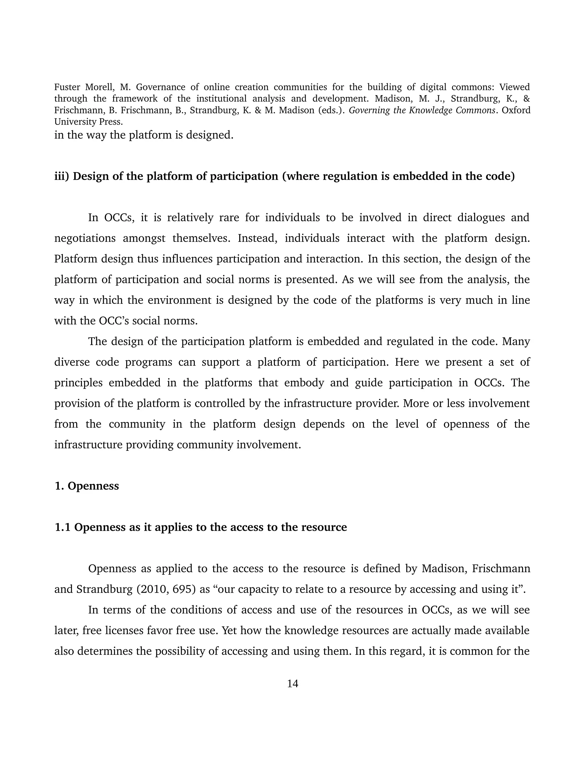 Fuster Morell, M. Governance of online creation communities for the building of digital commons: Viewed 
through   the   framework   of   the   institutional   analysis   and   development.   Madison,   M.   J.,   Strandburg,   K.,   & 
Frischmann, B. Frischmann, B., Strandburg, K. & M. Madison (eds.). Governing the Knowledge Commons. Oxford 
University Press.
in the way the platform is designed. 
iii) Design of the platform of participation (where regulation is embedded in the code)
In OCCs,  it is relatively rare for individuals to be involved in direct dialogues and 
negotiations   amongst   themselves.   Instead,  individuals   interact   with   the   platform   design. 
Platform design thus influences participation and interaction. In this section, the design of the 
platform of participation and social norms is presented. As we will see from the analysis, the 
way in which the environment is designed by the code of the platforms is very much in line 
with the OCC’s social norms. 
The design of the participation platform is embedded and regulated in the code. Many 
diverse code programs can support a platform of participation. Here we present a set of 
principles embedded in the platforms that embody and guide participation in OCCs. The 
provision of the platform is controlled by the infrastructure provider. More or less involvement 
from   the   community   in   the   platform   design   depends   on   the   level   of   openness   of   the 
infrastructure providing community involvement. 
1. Openness 
1.1 Openness as it applies to the access to the resource 
Openness as applied to the access to the resource is defined by Madison, Frischmann 
and Strandburg (2010, 695) as “our capacity to relate to a resource by accessing and using it”. 
In terms of the conditions of access and use of the resources in OCCs, as we will see 
later, free licenses favor free use. Yet how the knowledge resources are actually made available 
also determines the possibility of accessing and using them. In this regard, it is common for the 
14
 