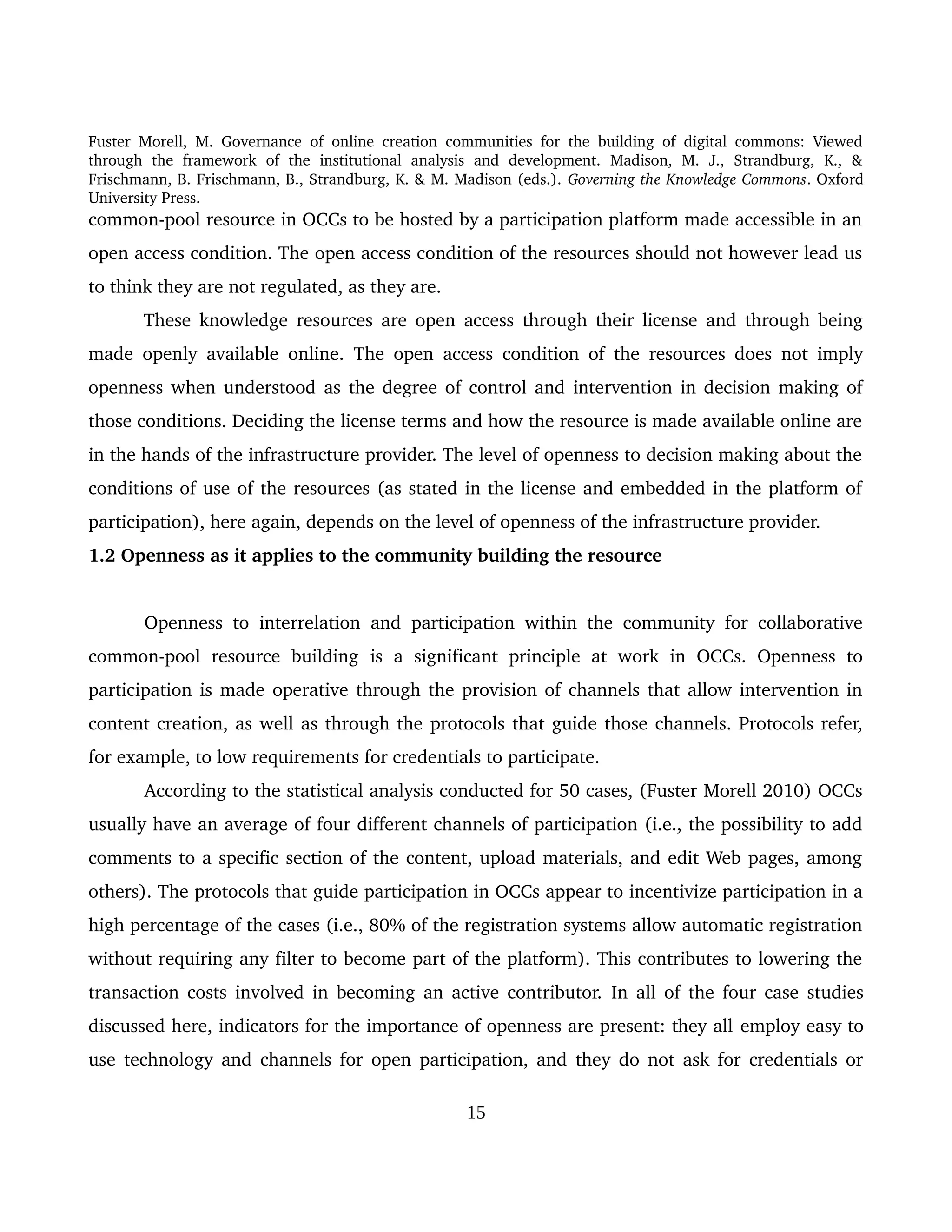 Fuster Morell, M. Governance of online creation communities for the building of digital commons: Viewed 
through   the   framework   of   the   institutional   analysis   and   development.   Madison,   M.   J.,   Strandburg,   K.,   & 
Frischmann, B. Frischmann, B., Strandburg, K. & M. Madison (eds.). Governing the Knowledge Commons. Oxford 
University Press.
common­pool resource in OCCs to be hosted by a participation platform made accessible in an 
open access condition. The open access condition of the resources should not however lead us 
to think they are not regulated, as they are. 
These knowledge resources are open access through their license and through being 
made openly available online. The open access condition of the resources does not imply 
openness when understood as the degree of control and intervention in decision making of 
those conditions. Deciding the license terms and how the resource is made available online are 
in the hands of the infrastructure provider. The level of openness to decision making about the 
conditions of use of the resources (as stated in the license and embedded in the platform of 
participation), here again, depends on the level of openness of the infrastructure provider. 
1.2 Openness as it applies to the community building the resource
Openness to interrelation and participation within the community for collaborative 
common­pool  resource   building  is   a  significant   principle  at  work  in   OCCs.   Openness   to 
participation is made operative through the provision of channels that allow intervention in 
content creation, as well as through the protocols that guide those channels. Protocols refer, 
for example, to low requirements for credentials to participate. 
According to the statistical analysis conducted for 50 cases, (Fuster Morell 2010) OCCs 
usually have an average of four different channels of participation (i.e., the possibility to add 
comments to a specific section of the content, upload materials, and edit Web pages, among 
others). The protocols that guide participation in OCCs appear to incentivize participation in a 
high percentage of the cases (i.e., 80% of the registration systems allow automatic registration 
without requiring any filter to become part of the platform). This contributes to lowering the 
transaction costs involved in becoming an active contributor.  In all of the four case studies 
discussed here, indicators for the importance of openness are present: they all employ easy to 
use technology and channels for open participation, and they do not ask for credentials or 
15
 