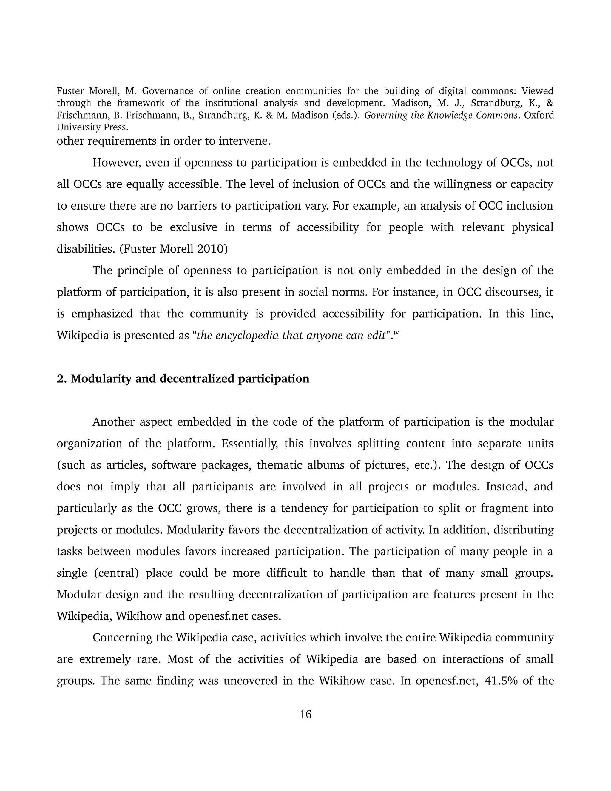 Fuster Morell, M. Governance of online creation communities for the building of digital commons: Viewed 
through   the   framework   of   the   institutional   analysis   and   development.   Madison,   M.   J.,   Strandburg,   K.,   & 
Frischmann, B. Frischmann, B., Strandburg, K. & M. Madison (eds.). Governing the Knowledge Commons. Oxford 
University Press.
other requirements in order to intervene. 
However, even if openness to participation is embedded in the technology of OCCs, not 
all OCCs are equally accessible. The level of inclusion of OCCs and the willingness or capacity 
to ensure there are no barriers to participation vary. For example, an analysis of OCC inclusion 
shows   OCCs   to   be   exclusive   in   terms   of   accessibility   for   people   with   relevant   physical 
disabilities. (Fuster Morell 2010)
The principle of openness to participation is not only embedded in the design of the 
platform of participation, it is also present in social norms. For instance, in OCC discourses, it 
is emphasized that the community is provided accessibility for participation. In this line, 
Wikipedia is presented as "the encyclopedia that anyone can edit".iv
 
2. Modularity and decentralized participation 
Another aspect embedded in the code of the platform of participation is the modular 
organization of the platform. Essentially, this involves splitting content into separate units 
(such as articles, software packages, thematic albums of pictures, etc.). The design of OCCs 
does not imply that all participants are involved in all projects or modules. Instead, and 
particularly as the OCC grows, there is a tendency for participation to split or fragment into 
projects or modules. Modularity favors the decentralization of activity. In addition, distributing 
tasks between modules favors increased participation. The participation of many people in a 
single (central) place could be more difficult to handle than that of many small groups. 
Modular design and the resulting decentralization of participation are features present in the 
Wikipedia, Wikihow and openesf.net cases. 
Concerning the Wikipedia case, activities which involve the entire Wikipedia community 
are extremely rare. Most of the activities of Wikipedia are based on interactions of small 
groups. The same finding was uncovered in the Wikihow case. In openesf.net, 41.5% of the 
16
 