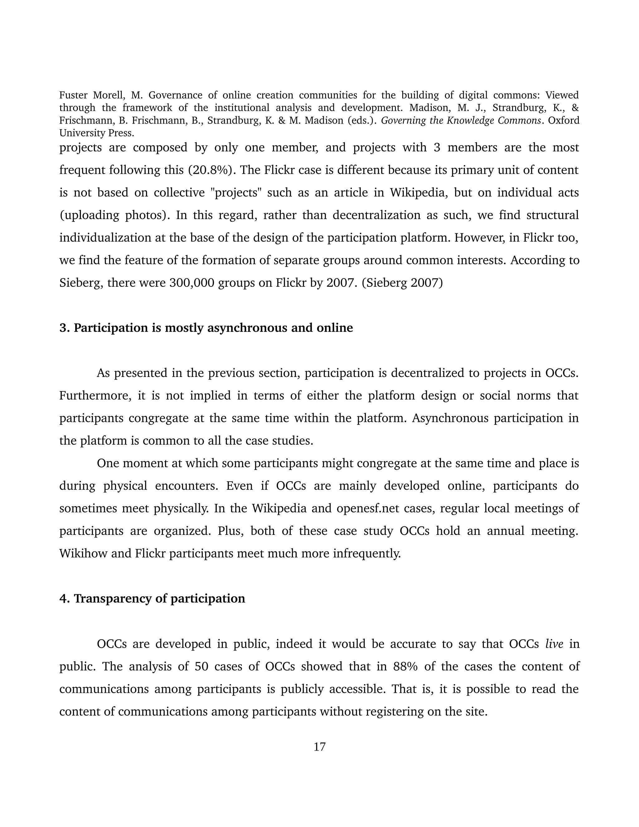 Fuster Morell, M. Governance of online creation communities for the building of digital commons: Viewed 
through   the   framework   of   the   institutional   analysis   and   development.   Madison,   M.   J.,   Strandburg,   K.,   & 
Frischmann, B. Frischmann, B., Strandburg, K. & M. Madison (eds.). Governing the Knowledge Commons. Oxford 
University Press.
projects are composed by only one member, and projects with 3 members are the most 
frequent following this (20.8%). The Flickr case is different because its primary unit of content 
is not based on collective "projects" such as an article in Wikipedia, but on individual acts 
(uploading photos). In this regard, rather than decentralization as such, we find structural 
individualization at the base of the design of the participation platform. However, in Flickr too, 
we find the feature of the formation of separate groups around common interests. According to 
Sieberg, there were 300,000 groups on Flickr by 2007. (Sieberg 2007) 
3. Participation is mostly asynchronous and online
As presented in the previous section, participation is decentralized to projects in OCCs. 
Furthermore, it is not implied in terms of either the platform design or social norms that 
participants congregate at the same time within the platform. Asynchronous participation in 
the platform is common to all the case studies. 
One moment at which some participants might congregate at the same time and place is 
during   physical   encounters.   Even   if   OCCs   are   mainly   developed   online,   participants   do 
sometimes meet physically. In the Wikipedia and openesf.net cases, regular local meetings of 
participants are organized. Plus, both of these case study OCCs hold an annual meeting. 
Wikihow and Flickr participants meet much more infrequently.
4. Transparency of participation
OCCs are developed in public, indeed it would be accurate to say that OCCs  live  in 
public. The analysis of 50 cases of OCCs showed that in 88%  of the cases the content of 
communications among participants is publicly accessible. That is, it is possible to read the 
content of communications among participants without registering on the site. 
17
 
