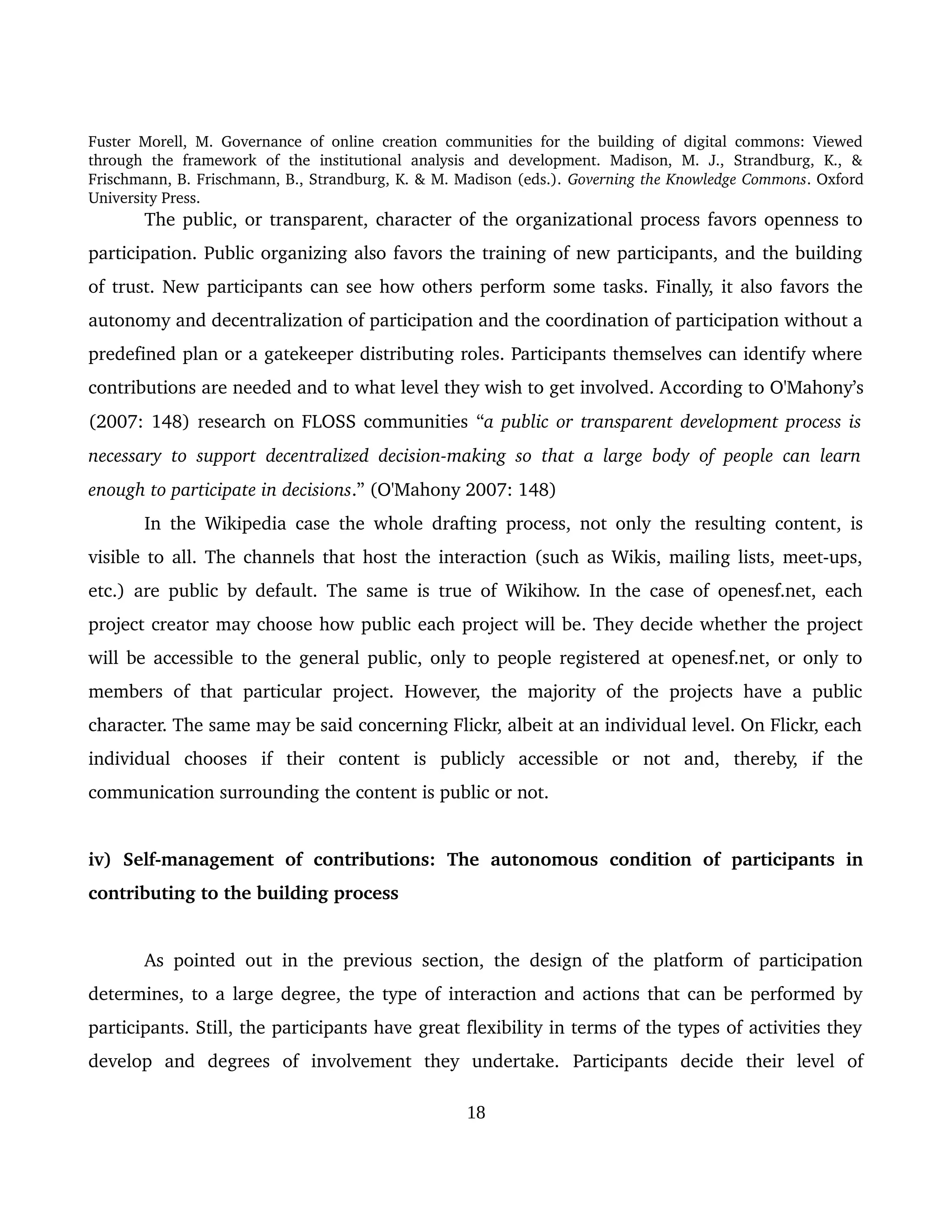 Fuster Morell, M. Governance of online creation communities for the building of digital commons: Viewed 
through   the   framework   of   the   institutional   analysis   and   development.   Madison,   M.   J.,   Strandburg,   K.,   & 
Frischmann, B. Frischmann, B., Strandburg, K. & M. Madison (eds.). Governing the Knowledge Commons. Oxford 
University Press.
The public, or transparent, character of the organizational process favors openness to 
participation. Public organizing also favors the training of new participants, and the building 
of trust. New participants can see how others perform some tasks. Finally, it also favors the 
autonomy and decentralization of participation and the coordination of participation without a 
predefined plan or a gatekeeper distributing roles. Participants themselves can identify where 
contributions are needed and to what level they wish to get involved. According to O'Mahony’s 
(2007: 148) research on FLOSS communities “a public or transparent development process is 
necessary to support decentralized decision­making so that a large body of people can learn  
enough to participate in decisions.” (O'Mahony 2007: 148)
In the Wikipedia case the whole drafting process, not only the resulting content, is 
visible to all. The channels that host the interaction (such as Wikis, mailing lists, meet­ups, 
etc.) are public by default. The same is true of Wikihow. In the case of openesf.net, each 
project creator may choose how public each project will be. They decide whether the project 
will be accessible to the general public, only to people registered at openesf.net, or only to 
members of that particular project. However, the majority of the projects have a public 
character. The same may be said concerning Flickr, albeit at an individual level. On Flickr, each 
individual   chooses   if   their   content   is   publicly   accessible   or   not   and,   thereby,   if   the 
communication surrounding the content is public or not. 
iv)   Self­management   of   contributions:   The   autonomous   condition   of   participants  in 
contributing to the building process 
As pointed out in the previous section, the design of the platform of participation 
determines, to a large degree, the type of interaction and actions that can be performed by 
participants. Still, the participants have great flexibility in terms of the types of activities they 
develop   and   degrees   of   involvement   they   undertake.  Participants   decide   their   level   of 
18
 