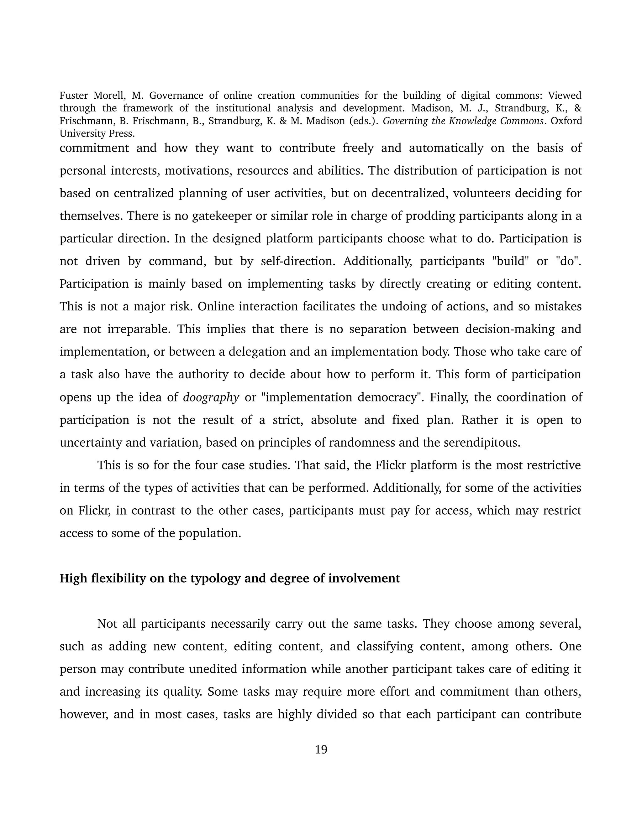 Fuster Morell, M. Governance of online creation communities for the building of digital commons: Viewed 
through   the   framework   of   the   institutional   analysis   and   development.   Madison,   M.   J.,   Strandburg,   K.,   & 
Frischmann, B. Frischmann, B., Strandburg, K. & M. Madison (eds.). Governing the Knowledge Commons. Oxford 
University Press.
commitment   and   how   they  want  to   contribute  freely   and  automatically  on  the  basis  of 
personal interests, motivations, resources and abilities. The distribution of participation is not 
based on centralized planning of user activities, but on decentralized, volunteers deciding for 
themselves. There is no gatekeeper or similar role in charge of prodding participants along in a 
particular direction. In the designed platform participants choose what to do. Participation is 
not   driven   by   command,   but   by   self­direction.   Additionally,   participants   "build"   or   "do". 
Participation is mainly based on implementing tasks by directly creating or editing content. 
This is not a major risk. Online interaction facilitates the undoing of actions, and so mistakes 
are not irreparable. This implies that there is no separation between decision­making and 
implementation, or between a delegation and an implementation body. Those who take care of 
a task also have the authority to decide about how to perform it. This form of participation 
opens up the idea of doography or "implementation democracy". Finally, the coordination of 
participation  is not  the  result  of  a  strict,  absolute  and   fixed   plan.  Rather  it is  open  to 
uncertainty and variation, based on principles of randomness and the serendipitous. 
This is so for the four case studies. That said, the Flickr platform is the most restrictive 
in terms of the types of activities that can be performed. Additionally, for some of the activities 
on Flickr, in contrast to the other cases, participants must pay for access, which may restrict 
access to some of the population.
High flexibility on the typology and degree of involvement
Not all participants necessarily carry out the same tasks. They choose among several, 
such as adding new content, editing content, and classifying content, among others. One 
person may contribute unedited information while another participant takes care of editing it 
and increasing its quality. Some tasks may require more effort and commitment than others, 
however, and in most cases, tasks are highly divided so that each participant can contribute 
19
 