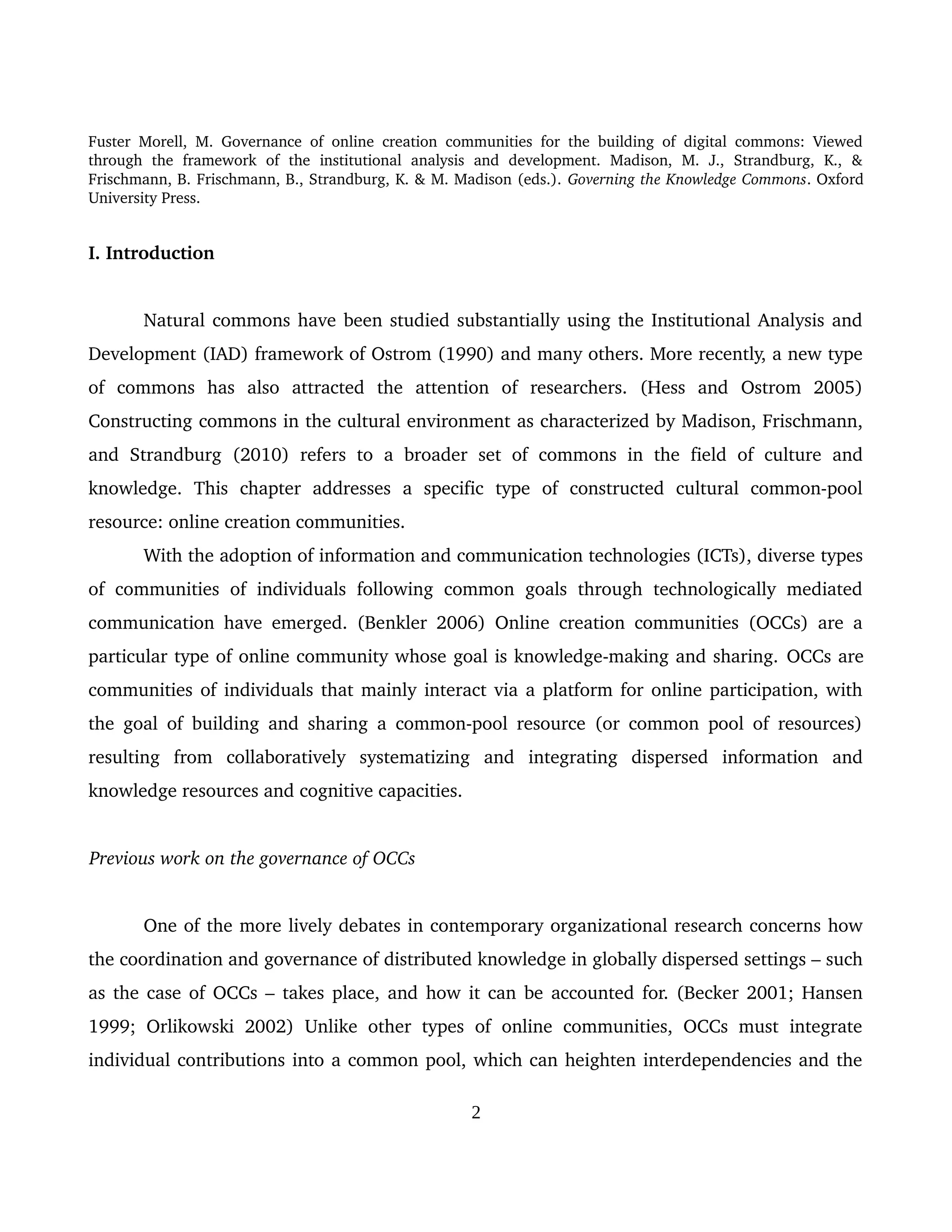 Fuster Morell, M. Governance of online creation communities for the building of digital commons: Viewed 
through   the   framework   of   the   institutional   analysis   and   development.   Madison,   M.   J.,   Strandburg,   K.,   & 
Frischmann, B. Frischmann, B., Strandburg, K. & M. Madison (eds.). Governing the Knowledge Commons. Oxford 
University Press.
I. Introduction
Natural commons have been studied substantially using the Institutional Analysis and 
Development (IAD) framework of Ostrom (1990) and many others. More recently, a new type 
of   commons   has   also   attracted   the   attention   of   researchers.   (Hess   and   Ostrom   2005) 
Constructing commons in the cultural environment as characterized by Madison, Frischmann, 
and  Strandburg   (2010) refers to   a  broader  set of  commons in the field  of  culture  and 
knowledge.   This   chapter   addresses   a   specific   type   of   constructed   cultural   common­pool 
resource: online creation communities.
With the adoption of information and communication technologies (ICTs), diverse types 
of communities of individuals  following  common goals through  technologically mediated 
communication have emerged. (Benkler 2006) Online creation communities (OCCs) are a 
particular type of online community whose goal is knowledge­making and sharing. OCCs are 
communities of individuals that mainly interact via a platform for online participation, with 
the goal of building and sharing a common­pool resource (or common pool of resources) 
resulting   from   collaboratively   systematizing   and   integrating   dispersed   information   and 
knowledge resources and cognitive capacities. 
Previous work on the governance of OCCs
One of the more lively debates in contemporary organizational research concerns how 
the coordination and governance of distributed knowledge in globally dispersed settings – such 
as the case of OCCs – takes place, and how it can be accounted for. (Becker 2001; Hansen 
1999; Orlikowski  2002)  Unlike other types  of  online communities, OCCs must  integrate 
individual contributions into a common pool, which can heighten interdependencies and the 
2
 