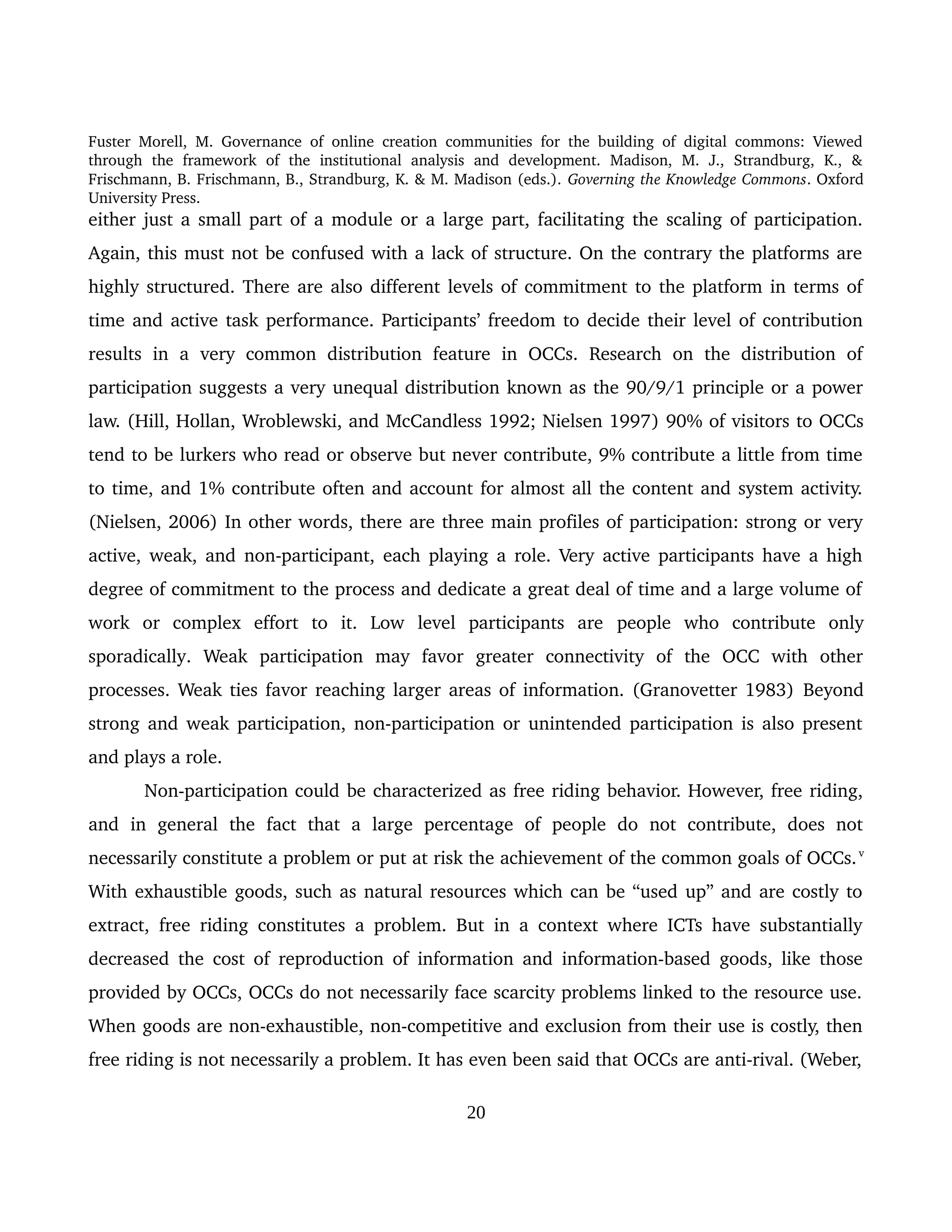 Fuster Morell, M. Governance of online creation communities for the building of digital commons: Viewed 
through   the   framework   of   the   institutional   analysis   and   development.   Madison,   M.   J.,   Strandburg,   K.,   & 
Frischmann, B. Frischmann, B., Strandburg, K. & M. Madison (eds.). Governing the Knowledge Commons. Oxford 
University Press.
either just a small part of a module or a large part, facilitating the scaling of participation. 
Again, this must not be confused with a lack of structure. On the contrary the platforms are 
highly structured. There are also different levels of commitment to the platform in terms of 
time and active task performance. Participants’ freedom to decide their level of contribution 
results   in  a  very   common   distribution   feature   in   OCCs.   Research   on   the  distribution  of 
participation suggests a very unequal distribution known as the 90/9/1 principle or a power 
law. (Hill, Hollan, Wroblewski, and McCandless 1992; Nielsen 1997) 90% of visitors to OCCs 
tend to be lurkers who read or observe but never contribute, 9% contribute a little from time 
to time, and 1% contribute often and account for almost all the content and system activity. 
(Nielsen, 2006) In other words, there are three main profiles of participation: strong or very 
active, weak, and non­participant, each playing a role. Very active participants have a high 
degree of commitment to the process and dedicate a great deal of time and a large volume of 
work   or   complex   effort   to   it.   Low   level   participants   are  people   who   contribute   only 
sporadically.   Weak   participation   may   favor   greater   connectivity   of   the   OCC   with   other 
processes. Weak ties favor reaching larger areas of information. (Granovetter 1983) Beyond 
strong and weak participation, non­participation or unintended participation is also present 
and plays a role. 
Non­participation could be characterized as free riding behavior. However, free riding, 
and   in   general   the   fact   that   a   large   percentage   of   people   do   not   contribute,   does   not 
necessarily constitute a problem or put at risk the achievement of the common goals of OCCs.v 
With exhaustible goods, such as natural resources which can be “used up” and are costly to 
extract, free riding constitutes a problem. But in a context where ICTs have substantially 
decreased the cost of reproduction of information and information­based goods, like those 
provided by OCCs, OCCs do not necessarily face scarcity problems linked to the resource use. 
When goods are non­exhaustible, non­competitive and exclusion from their use is costly, then 
free riding is not necessarily a problem. It has even been said that OCCs are anti­rival. (Weber, 
20
 
