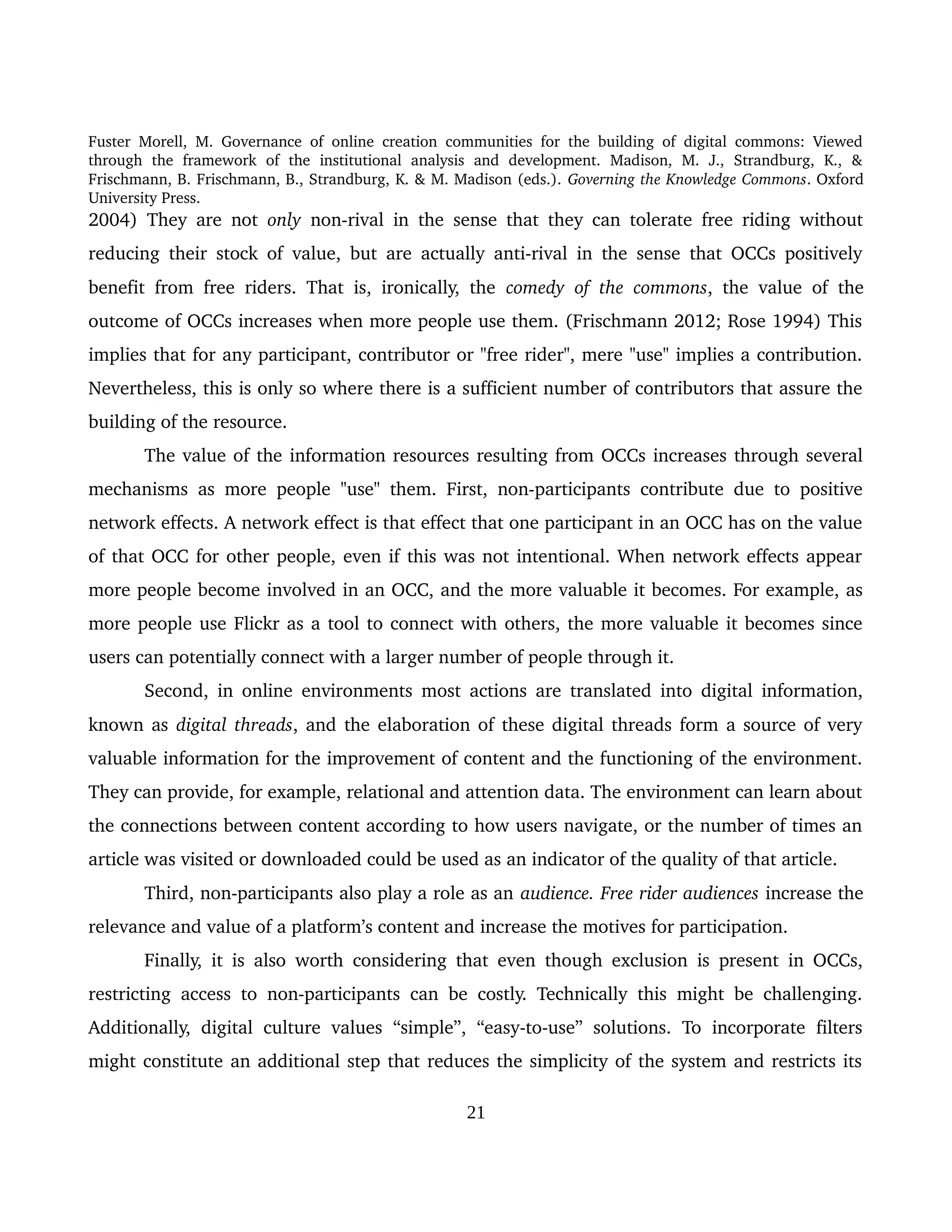 Fuster Morell, M. Governance of online creation communities for the building of digital commons: Viewed 
through   the   framework   of   the   institutional   analysis   and   development.   Madison,   M.   J.,   Strandburg,   K.,   & 
Frischmann, B. Frischmann, B., Strandburg, K. & M. Madison (eds.). Governing the Knowledge Commons. Oxford 
University Press.
2004) They are not  only  non­rival in the sense that they can tolerate free riding without 
reducing their stock of value, but are actually anti­rival in the sense that OCCs positively 
benefit from free riders. That is, ironically, the  comedy of the commons, the value of the 
outcome of OCCs increases when more people use them. (Frischmann 2012; Rose 1994) This 
implies that for any participant, contributor or "free rider", mere "use" implies a contribution. 
Nevertheless, this is only so where there is a sufficient number of contributors that assure the 
building of the resource.
The value of the information resources resulting from OCCs increases through several 
mechanisms as more people "use" them. First, non­participants contribute due to positive 
network effects. A network effect is that effect that one participant in an OCC has on the value 
of that OCC for other people, even if this was not intentional. When network effects appear 
more people become involved in an OCC, and the more valuable it becomes. For example, as 
more people use Flickr as a tool to connect with others, the more valuable it becomes since 
users can potentially connect with a larger number of people through it.
Second, in online environments most actions are translated into digital information, 
known as digital threads, and the elaboration of these digital threads form a source of very 
valuable information for the improvement of content and the functioning of the environment. 
They can provide, for example, relational and attention data. The environment can learn about 
the connections between content according to how users navigate, or the number of times an 
article was visited or downloaded could be used as an indicator of the quality of that article. 
Third, non­participants also play a role as an audience. Free rider audiences increase the 
relevance and value of a platform’s content and increase the motives for participation. 
Finally, it is also worth considering that even though exclusion is present in OCCs, 
restricting access to non­participants can be costly. Technically this might be challenging. 
Additionally, digital culture values “simple”, “easy­to­use” solutions. To incorporate filters 
might constitute an additional step that reduces the simplicity of the system and restricts its 
21
 
