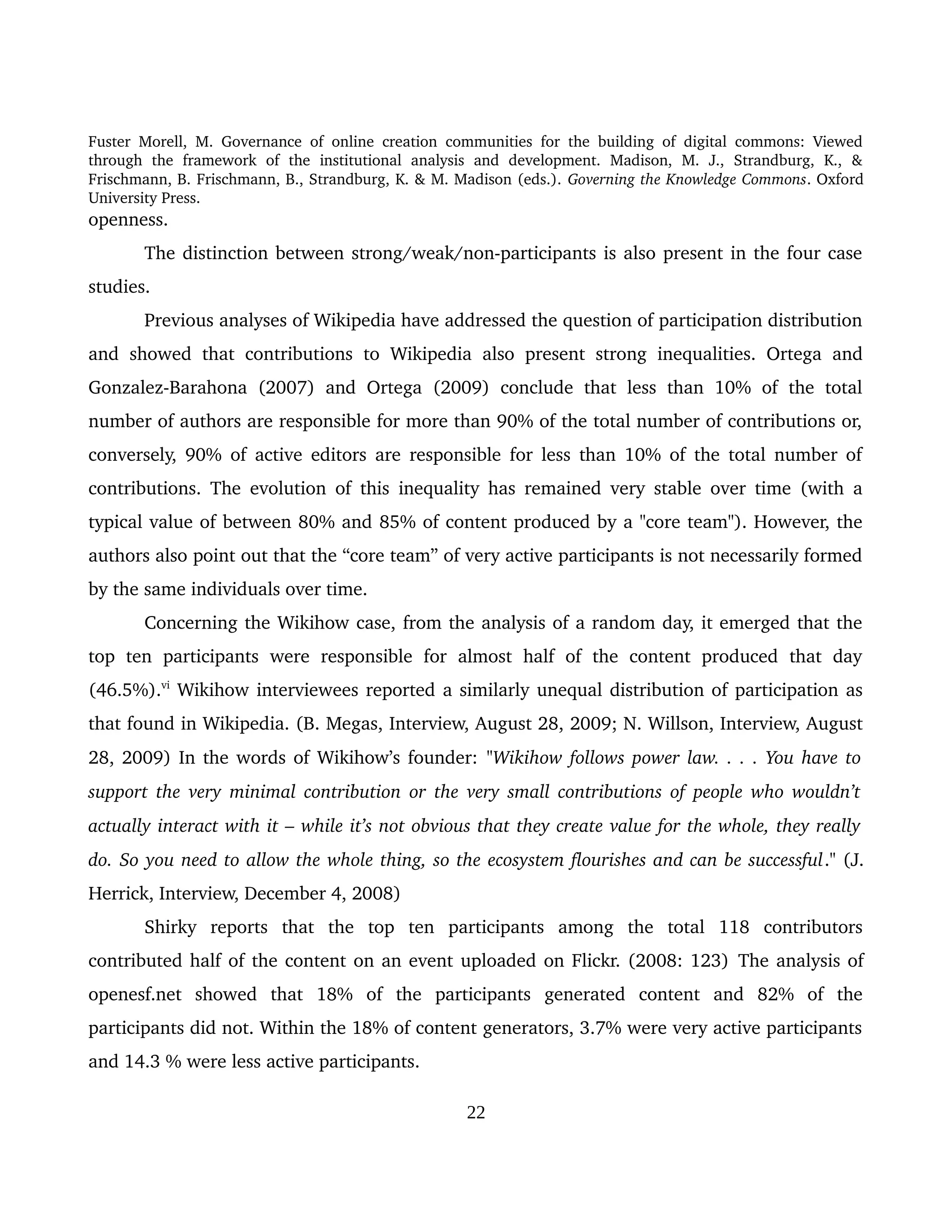 Fuster Morell, M. Governance of online creation communities for the building of digital commons: Viewed 
through   the   framework   of   the   institutional   analysis   and   development.   Madison,   M.   J.,   Strandburg,   K.,   & 
Frischmann, B. Frischmann, B., Strandburg, K. & M. Madison (eds.). Governing the Knowledge Commons. Oxford 
University Press.
openness.  
The distinction between strong/weak/non­participants is also present in the four case 
studies. 
Previous analyses of Wikipedia have addressed the question of participation distribution 
and showed that contributions to Wikipedia also present strong inequalities. Ortega and 
Gonzalez­Barahona  (2007)  and  Ortega (2009) conclude  that less  than 10%  of  the total 
number of authors are responsible for more than 90% of the total number of contributions or, 
conversely, 90% of active editors are responsible for less than 10% of the total number of 
contributions. The evolution of this inequality has remained very stable over time (with a 
typical value of between 80% and 85% of content produced by a "core team"). However, the 
authors also point out that the “core team” of very active participants is not necessarily formed 
by the same individuals over time. 
Concerning the Wikihow case, from the analysis of a random day, it emerged that the 
top   ten   participants   were   responsible   for   almost   half   of   the   content   produced   that   day 
(46.5%).vi
 Wikihow interviewees reported a similarly unequal distribution of participation as 
that found in Wikipedia. (B. Megas, Interview, August 28, 2009; N. Willson, Interview, August 
28, 2009) In the words of Wikihow’s founder: "Wikihow follows power law. . . . You have to 
support the very minimal contribution or the very small contributions of people who wouldn’t  
actually interact with it – while it’s not obvious that they create value for the whole, they really  
do. So you need to allow the whole thing, so the ecosystem flourishes and can be successful." (J. 
Herrick, Interview, December 4, 2008)
Shirky   reports   that   the   top   ten   participants   among   the   total   118   contributors 
contributed half of the content on an event uploaded on Flickr. (2008: 123) The analysis of 
openesf.net   showed   that   18%   of   the   participants   generated   content   and   82%   of   the 
participants did not. Within the 18% of content generators, 3.7% were very active participants 
and 14.3 % were less active participants. 
22
 