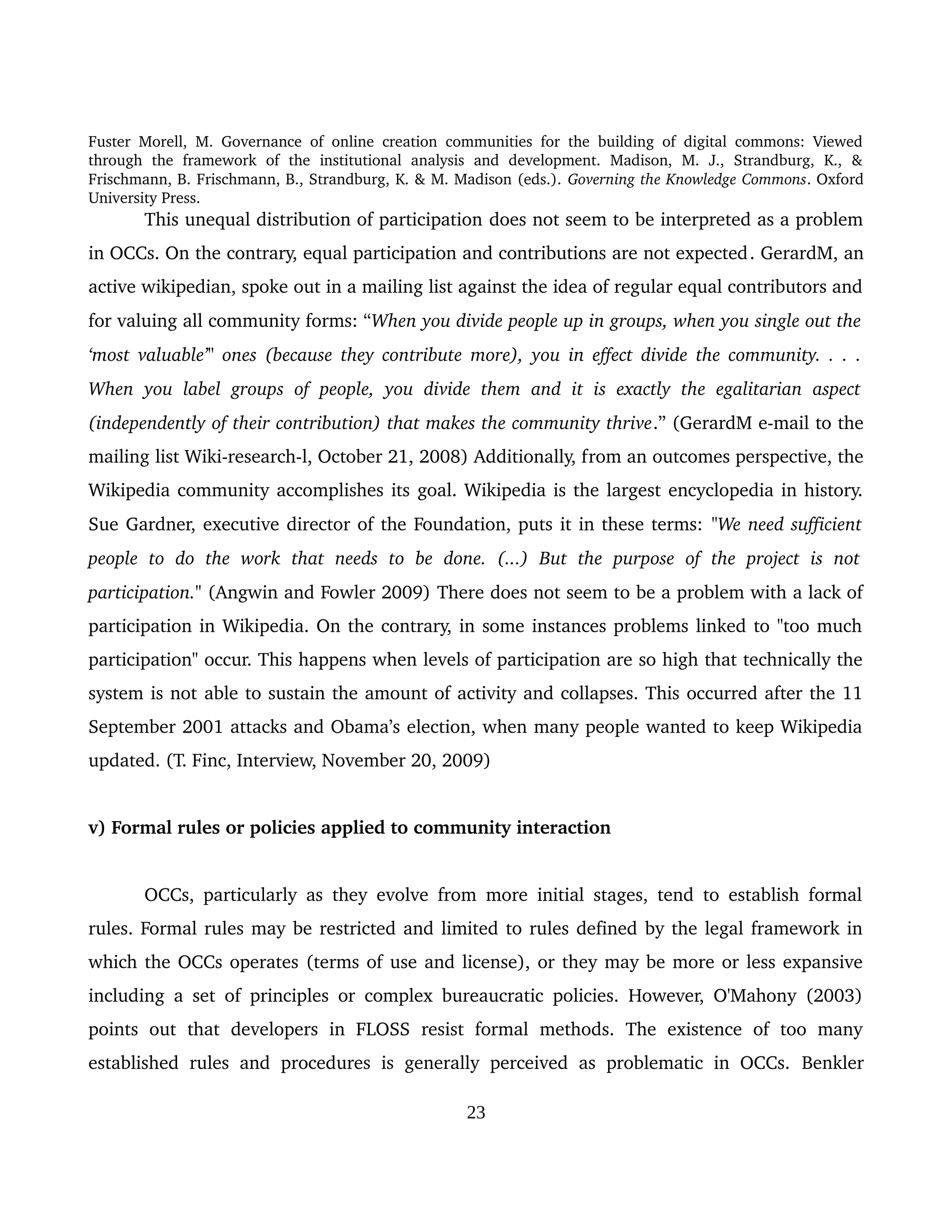 Fuster Morell, M. Governance of online creation communities for the building of digital commons: Viewed 
through   the   framework   of   the   institutional   analysis   and   development.   Madison,   M.   J.,   Strandburg,   K.,   & 
Frischmann, B. Frischmann, B., Strandburg, K. & M. Madison (eds.). Governing the Knowledge Commons. Oxford 
University Press.
This unequal distribution of participation does not seem to be interpreted as a problem 
in OCCs. On the contrary, equal participation and contributions are not expected. GerardM, an 
active wikipedian, spoke out in a mailing list against the idea of regular equal contributors and 
for valuing all community forms: “When you divide people up in groups, when you single out the  
‘most valuable’" ones (because they contribute more), you in effect divide the community. . . .  
When you label groups of people, you divide them and it is exactly the egalitarian aspect  
(independently of their contribution) that makes the community thrive.” (GerardM e­mail to the 
mailing list Wiki­research­l, October 21, 2008) Additionally, from an outcomes perspective, the 
Wikipedia community accomplishes its goal. Wikipedia is the largest encyclopedia in history. 
Sue Gardner, executive director of the Foundation, puts it in these terms: "We need sufficient 
people   to   do   the  work   that  needs   to   be   done.   (...)   But   the  purpose   of   the   project   is   not  
participation." (Angwin and Fowler 2009) There does not seem to be a problem with a lack of 
participation in Wikipedia. On the contrary, in some instances problems linked to "too much 
participation" occur. This happens when levels of participation are so high that technically the 
system is not able to sustain the amount of activity and collapses. This occurred after the 11 
September 2001 attacks and Obama’s election, when many people wanted to keep Wikipedia 
updated. (T. Finc, Interview, November 20, 2009) 
v) Formal rules or policies applied to community interaction
OCCs, particularly as they evolve from more initial stages, tend to establish formal 
rules. Formal rules may be restricted and limited to rules defined by the legal framework in 
which the OCCs operates (terms of use and license), or they may be more or less expansive 
including a set of principles or complex bureaucratic policies. However, O'Mahony (2003) 
points   out   that   developers   in   FLOSS   resist   formal   methods.   The   existence   of   too   many 
established rules and procedures is generally perceived  as problematic in OCCs.  Benkler 
23
 