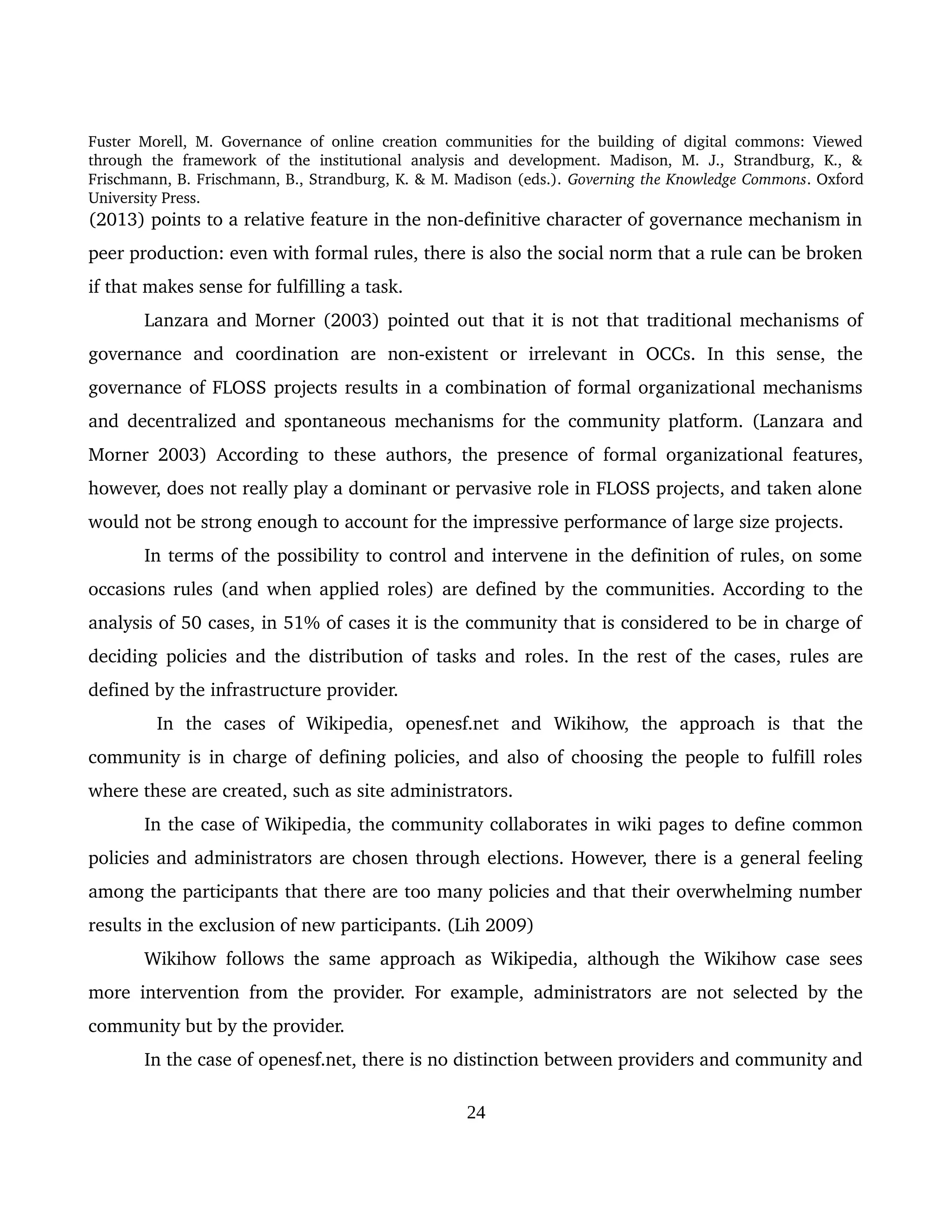 Fuster Morell, M. Governance of online creation communities for the building of digital commons: Viewed 
through   the   framework   of   the   institutional   analysis   and   development.   Madison,   M.   J.,   Strandburg,   K.,   & 
Frischmann, B. Frischmann, B., Strandburg, K. & M. Madison (eds.). Governing the Knowledge Commons. Oxford 
University Press.
(2013) points to a relative feature in the non­definitive character of governance mechanism in 
peer production: even with formal rules, there is also the social norm that a rule can be broken 
if that makes sense for fulfilling a task. 
Lanzara and Morner (2003) pointed out that it is not that traditional mechanisms of 
governance   and   coordination   are   non­existent   or   irrelevant   in   OCCs.   In   this   sense,   the 
governance of FLOSS projects results in a combination of formal organizational mechanisms 
and decentralized and spontaneous mechanisms for the community platform. (Lanzara and 
Morner 2003) According to these authors, the presence of formal organizational features, 
however, does not really play a dominant or pervasive role in FLOSS projects, and taken alone 
would not be strong enough to account for the impressive performance of large size projects. 
In terms of the possibility to control and intervene in the definition of rules, on some 
occasions rules (and when applied roles) are defined by the communities. According to the 
analysis of 50 cases, in 51% of cases it is the community that is considered to be in charge of 
deciding policies and the distribution of tasks and  roles. In the rest of the cases, rules are 
defined by the infrastructure provider. 
  In   the   cases   of   Wikipedia,   openesf.net   and   Wikihow,   the   approach   is   that   the 
community is in charge of defining policies, and also of choosing the people to fulfill roles 
where these are created, such as site administrators. 
In the case of Wikipedia, the community collaborates in wiki pages to define common 
policies and administrators are chosen through elections. However, there is a general feeling 
among the participants that there are too many policies and that their overwhelming number 
results in the exclusion of new participants. (Lih 2009) 
Wikihow follows the same approach as Wikipedia, although the Wikihow case sees 
more intervention from the provider. For example, administrators are not selected by the 
community but by the provider. 
In the case of openesf.net, there is no distinction between providers and community and 
24
 