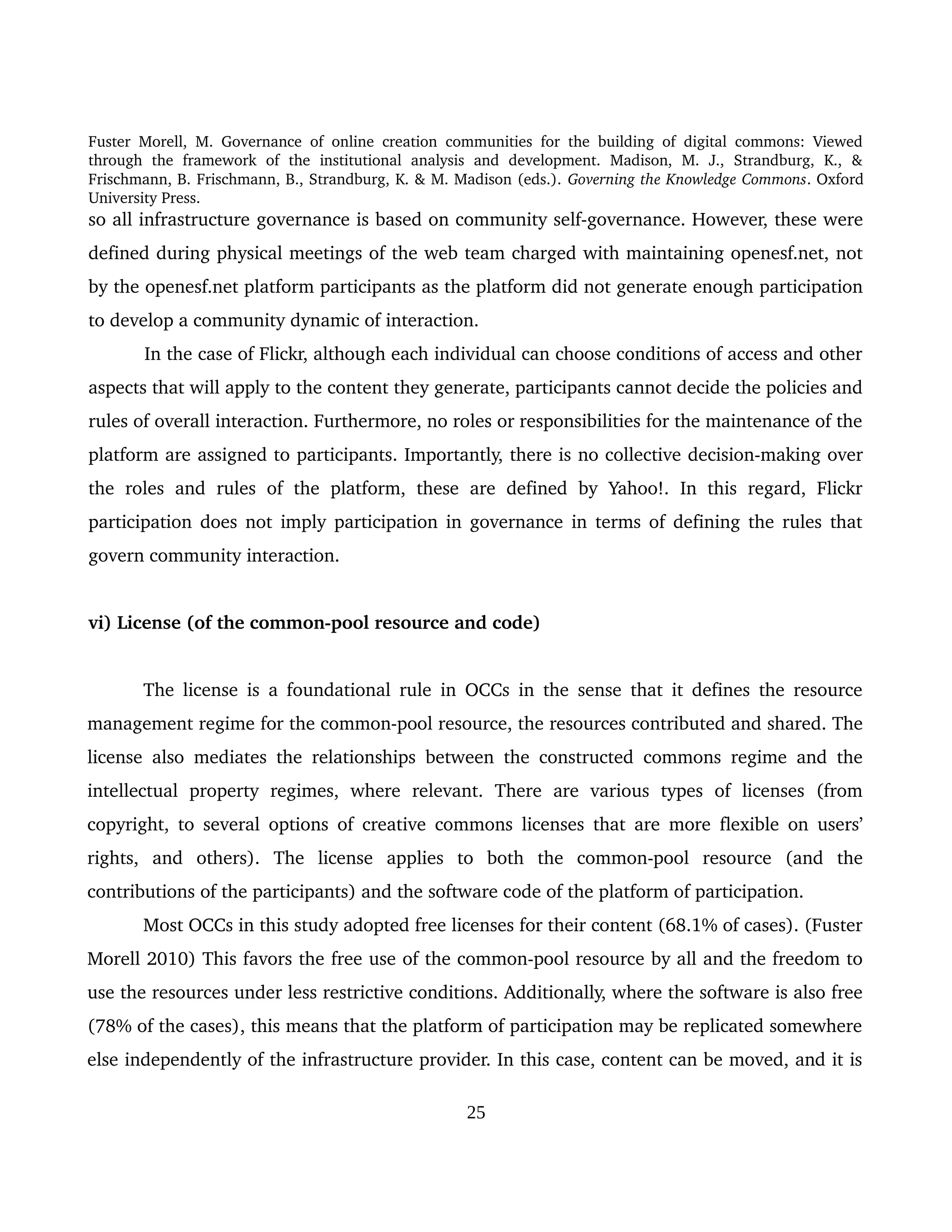 Fuster Morell, M. Governance of online creation communities for the building of digital commons: Viewed 
through   the   framework   of   the   institutional   analysis   and   development.   Madison,   M.   J.,   Strandburg,   K.,   & 
Frischmann, B. Frischmann, B., Strandburg, K. & M. Madison (eds.). Governing the Knowledge Commons. Oxford 
University Press.
so all infrastructure governance is based on community self­governance. However, these were 
defined during physical meetings of the web team charged with maintaining openesf.net, not 
by the openesf.net platform participants as the platform did not generate enough participation 
to develop a community dynamic of interaction.
In the case of Flickr, although each individual can choose conditions of access and other 
aspects that will apply to the content they generate, participants cannot decide the policies and 
rules of overall interaction. Furthermore, no roles or responsibilities for the maintenance of the 
platform are assigned to participants. Importantly, there is no collective decision­making over 
the  roles  and   rules  of  the  platform,  these  are  defined   by  Yahoo!.   In this  regard,  Flickr 
participation does not imply participation in governance in terms of defining the rules that 
govern community interaction. 
vi) License (of the common­pool resource and code) 
The license is a foundational rule in OCCs in the sense that it defines the resource 
management regime for the common­pool resource, the resources contributed and shared. The 
license also mediates the relationships between the constructed commons regime and the 
intellectual   property   regimes,   where   relevant.   There   are   various   types   of   licenses   (from 
copyright, to several options of creative commons licenses that are more flexible on users’ 
rights,   and   others).   The   license   applies   to   both   the   common­pool   resource   (and   the 
contributions of the participants) and the software code of the platform of participation. 
Most OCCs in this study adopted free licenses for their content (68.1% of cases). (Fuster 
Morell 2010) This favors the free use of the common­pool resource by all and the freedom to 
use the resources under less restrictive conditions. Additionally, where the software is also free 
(78% of the cases), this means that the platform of participation may be replicated somewhere 
else independently of the infrastructure provider. In this case, content can be moved, and it is 
25
 