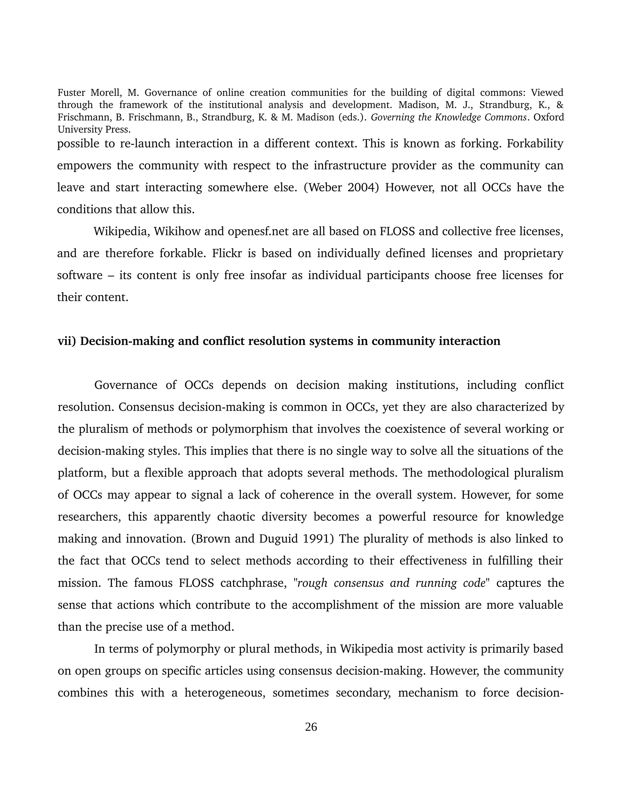 Fuster Morell, M. Governance of online creation communities for the building of digital commons: Viewed 
through   the   framework   of   the   institutional   analysis   and   development.   Madison,   M.   J.,   Strandburg,   K.,   & 
Frischmann, B. Frischmann, B., Strandburg, K. & M. Madison (eds.). Governing the Knowledge Commons. Oxford 
University Press.
possible to re­launch interaction in a different context. This is known as forking. Forkability 
empowers the community with respect to the infrastructure provider as the community can 
leave and start interacting somewhere else. (Weber 2004)  However, not all OCCs have the 
conditions that allow this. 
Wikipedia, Wikihow and openesf.net are all based on FLOSS and collective free licenses, 
and are therefore forkable. Flickr is based on individually defined licenses and proprietary 
software – its content is only free insofar as individual participants choose free licenses for 
their content. 
vii) Decision­making and conflict resolution systems in community interaction
Governance   of   OCCs   depends   on  decision   making   institutions,   including   conflict 
resolution. Consensus decision­making is common in OCCs, yet they are also characterized by 
the pluralism of methods or polymorphism that involves the coexistence of several working or 
decision­making styles. This implies that there is no single way to solve all the situations of the 
platform, but a flexible approach that adopts several methods. The methodological pluralism 
of OCCs may appear to signal a lack of coherence in the overall system. However, for some 
researchers, this apparently chaotic diversity becomes a powerful resource for knowledge 
making and innovation. (Brown and Duguid 1991) The plurality of methods is also linked to 
the fact that OCCs tend to select methods according to their effectiveness in fulfilling their 
mission.  The famous FLOSS catchphrase,  "rough consensus and running code"  captures the 
sense that actions which contribute to the accomplishment of the mission are more valuable 
than the precise use of a method. 
In terms of polymorphy or plural methods, in Wikipedia most activity is primarily based 
on open groups on specific articles using consensus decision­making. However, the community 
combines this with a heterogeneous, sometimes secondary, mechanism to  force decision­
26
 