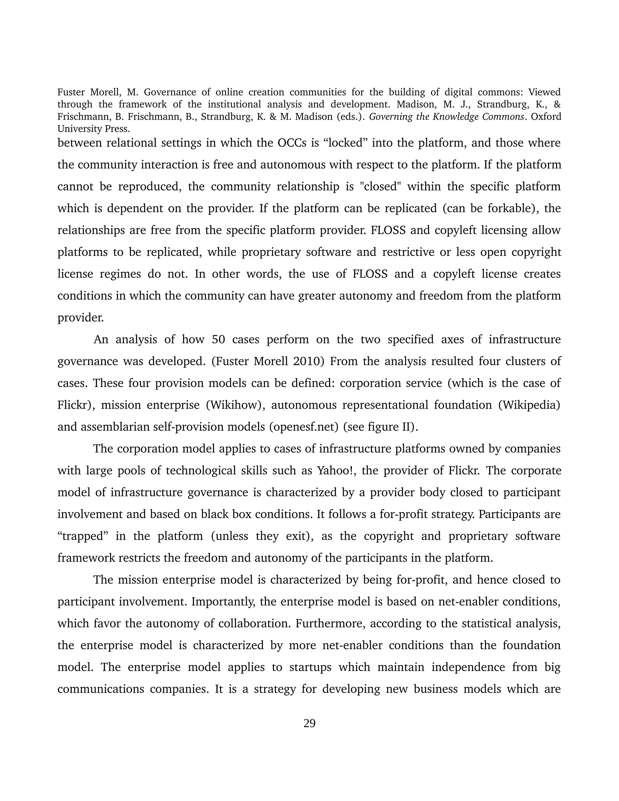 Fuster Morell, M. Governance of online creation communities for the building of digital commons: Viewed 
through   the   framework   of   the   institutional   analysis   and   development.   Madison,   M.   J.,   Strandburg,   K.,   & 
Frischmann, B. Frischmann, B., Strandburg, K. & M. Madison (eds.). Governing the Knowledge Commons. Oxford 
University Press.
between relational settings in which the OCCs is “locked” into the platform, and those where 
the community interaction is free and autonomous with respect to the platform. If the platform 
cannot be reproduced, the community relationship is "closed" within the specific platform 
which is dependent on the provider. If the platform can be replicated (can be forkable), the 
relationships are free from the specific platform provider. FLOSS and copyleft licensing allow 
platforms to be replicated, while proprietary software and  restrictive or less open copyright 
license regimes  do not. In other words, the use of FLOSS and a copyleft license creates 
conditions in which the community can have greater autonomy and freedom from the platform 
provider. 
An  analysis  of   how   50   cases   perform   on  the  two   specified   axes  of   infrastructure 
governance was developed. (Fuster Morell 2010) From the analysis resulted four clusters of 
cases. These four provision models can be defined: corporation service (which is the case of 
Flickr), mission enterprise (Wikihow), autonomous representational foundation (Wikipedia) 
and assemblarian self­provision models (openesf.net) (see figure II).
The corporation model applies to cases of infrastructure platforms owned by companies 
with large pools of technological skills such as Yahoo!, the provider of Flickr. The corporate 
model of infrastructure governance is characterized by a provider body closed to participant 
involvement and based on black box conditions. It follows a for­profit strategy. Participants are 
“trapped”   in   the   platform   (unless   they   exit),   as   the   copyright   and   proprietary   software 
framework restricts the freedom and autonomy of the participants in the platform. 
The mission enterprise model is characterized by being for­profit, and hence closed to 
participant involvement. Importantly, the enterprise model is based on net­enabler conditions, 
which favor the autonomy of collaboration. Furthermore, according to the statistical analysis, 
the enterprise model is characterized by more net­enabler conditions than the foundation 
model. The enterprise  model applies to  startups  which  maintain  independence from big 
communications companies. It is a strategy for developing new business models which are 
29
 