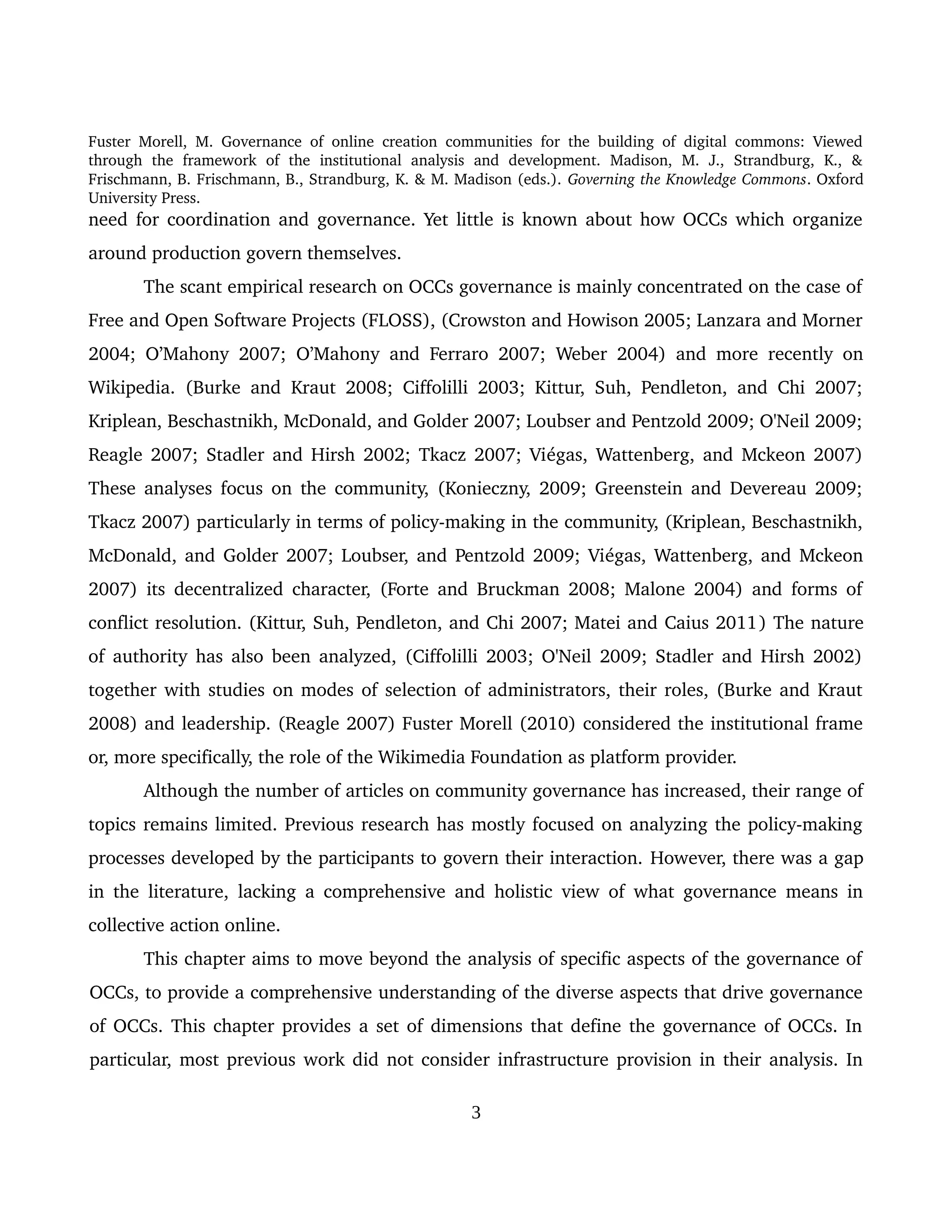 Fuster Morell, M. Governance of online creation communities for the building of digital commons: Viewed 
through   the   framework   of   the   institutional   analysis   and   development.   Madison,   M.   J.,   Strandburg,   K.,   & 
Frischmann, B. Frischmann, B., Strandburg, K. & M. Madison (eds.). Governing the Knowledge Commons. Oxford 
University Press.
need for coordination and governance. Yet little is known about how OCCs which organize 
around production govern themselves. 
The scant empirical research on OCCs governance is mainly concentrated on the case of 
Free and Open Software Projects (FLOSS), (Crowston and Howison 2005; Lanzara and Morner 
2004; O’Mahony 2007;  O’Mahony and Ferraro 2007;  Weber 2004) and more recently on 
Wikipedia. (Burke and Kraut 2008; Ciffolilli 2003; Kittur, Suh, Pendleton, and Chi 2007; 
Kriplean, Beschastnikh, McDonald, and Golder 2007; Loubser and Pentzold 2009; O'Neil 2009; 
Reagle 2007; Stadler and Hirsh 2002; Tkacz 2007; Viégas, Wattenberg, and Mckeon 2007) 
These analyses focus on the community, (Konieczny, 2009; Greenstein and Devereau 2009; 
Tkacz 2007) particularly in terms of policy­making in the community, (Kriplean, Beschastnikh, 
McDonald, and Golder 2007; Loubser, and Pentzold 2009; Viégas, Wattenberg, and Mckeon 
2007) its decentralized character, (Forte and Bruckman 2008; Malone 2004) and forms of 
conflict resolution. (Kittur, Suh, Pendleton, and Chi 2007; Matei and Caius 2011) The nature 
of authority has also been analyzed, (Ciffolilli 2003; O'Neil 2009; Stadler and Hirsh 2002) 
together with studies on modes of selection of administrators, their roles, (Burke and Kraut 
2008) and leadership. (Reagle 2007) Fuster Morell (2010) considered the institutional frame 
or, more specifically, the role of the Wikimedia Foundation as platform provider. 
Although the number of articles on community governance has increased, their range of 
topics remains limited. Previous research has mostly focused on analyzing the policy­making 
processes developed by the participants to govern their interaction. However, there was a gap 
in the literature, lacking a comprehensive and holistic view of what governance means in 
collective action online. 
This chapter aims to move beyond the analysis of specific aspects of the governance of 
OCCs, to provide a comprehensive understanding of the diverse aspects that drive governance 
of OCCs. This chapter provides a set of dimensions that define the governance of OCCs. In 
particular, most previous work did not consider infrastructure provision in their analysis. In 
3
 