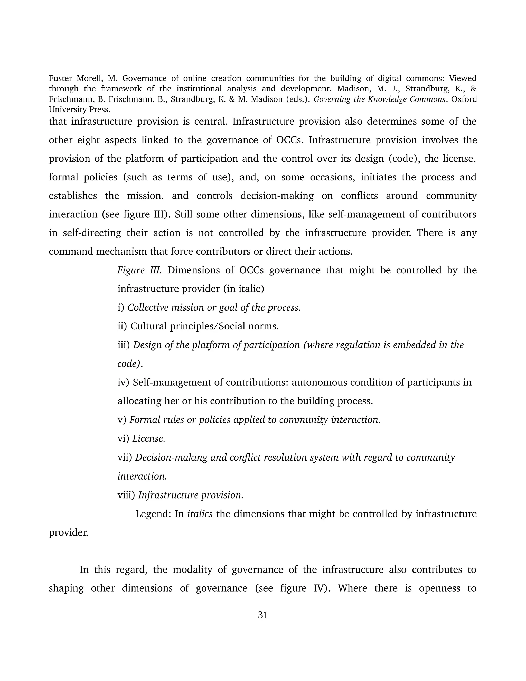 Fuster Morell, M. Governance of online creation communities for the building of digital commons: Viewed 
through   the   framework   of   the   institutional   analysis   and   development.   Madison,   M.   J.,   Strandburg,   K.,   & 
Frischmann, B. Frischmann, B., Strandburg, K. & M. Madison (eds.). Governing the Knowledge Commons. Oxford 
University Press.
that infrastructure provision is central. Infrastructure provision also determines some of the 
other eight aspects linked to the governance of OCCs.  Infrastructure  provision involves the 
provision of the platform of participation and the control over its design (code), the license, 
formal policies (such as terms of use), and, on some occasions, initiates the process and 
establishes   the   mission,   and   controls   decision­making   on   conflicts   around   community 
interaction (see figure III). Still some other dimensions, like self­management of contributors 
in self­directing their action is not controlled by the infrastructure provider. There is any 
command mechanism that force contributors or direct their actions. 
Figure III.  Dimensions of OCCs governance that might be controlled by the 
infrastructure provider (in italic)
i) Collective mission or goal of the process.
ii) Cultural principles/Social norms. 
iii) Design of the platform of participation (where regulation is embedded in the 
code).
iv) Self­management of contributions: autonomous condition of participants in 
allocating her or his contribution to the building process.
v) Formal rules or policies applied to community interaction.
vi) License. 
vii) Decision­making and conflict resolution system with regard to community 
interaction.
viii) Infrastructure provision. 
                          Legend: In italics the dimensions that might be controlled by infrastructure 
provider. 
In this regard, the modality of governance of the infrastructure also contributes to 
shaping   other   dimensions   of   governance   (see   figure   IV).   Where   there   is   openness   to 
31
 