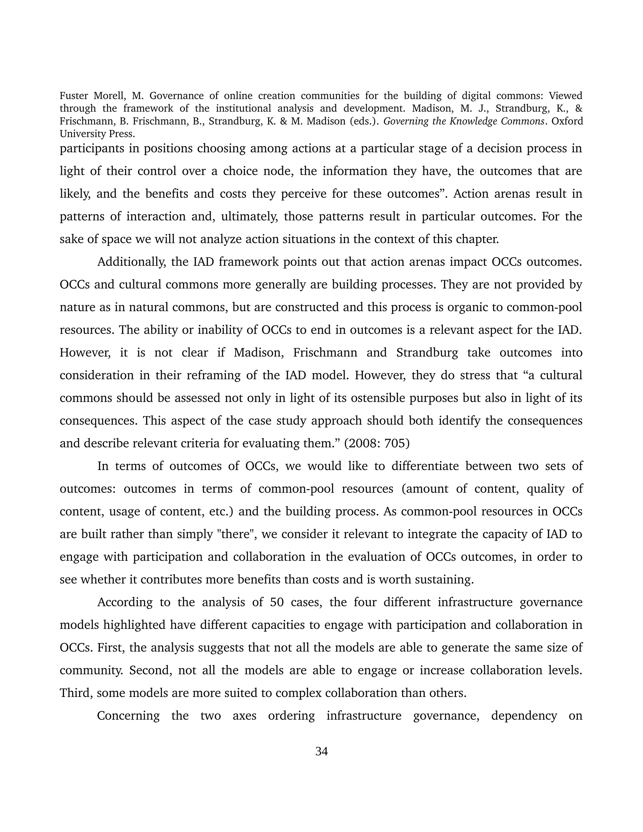 Fuster Morell, M. Governance of online creation communities for the building of digital commons: Viewed 
through   the   framework   of   the   institutional   analysis   and   development.   Madison,   M.   J.,   Strandburg,   K.,   & 
Frischmann, B. Frischmann, B., Strandburg, K. & M. Madison (eds.). Governing the Knowledge Commons. Oxford 
University Press.
participants in positions choosing among actions at a particular stage of a decision process in 
light of their control over a choice node, the information they have, the outcomes that are 
likely, and the benefits and costs they perceive for these outcomes”. Action arenas result in 
patterns of interaction and, ultimately, those patterns result in particular outcomes. For the 
sake of space we will not analyze action situations in the context of this chapter.
Additionally, the IAD framework points out that action arenas impact OCCs outcomes. 
OCCs and cultural commons more generally are building processes. They are not provided by 
nature as in natural commons, but are constructed and this process is organic to common­pool 
resources. The ability or inability of OCCs to end in outcomes is a relevant aspect for the IAD. 
However,   it   is   not   clear   if   Madison,   Frischmann   and   Strandburg   take   outcomes   into 
consideration in their reframing of the IAD model. However, they do stress that “a cultural 
commons should be assessed not only in light of its ostensible purposes but also in light of its 
consequences. This aspect of the case study approach should both identify the consequences 
and describe relevant criteria for evaluating them.” (2008: 705)
In terms of outcomes of OCCs, we would like to differentiate between two sets of 
outcomes:   outcomes   in   terms   of   common­pool   resources   (amount   of   content,   quality   of 
content, usage of content, etc.) and the building process. As common­pool resources in OCCs 
are built rather than simply "there", we consider it relevant to integrate the capacity of IAD to 
engage with participation and collaboration in the evaluation of OCCs outcomes, in order to 
see whether it contributes more benefits than costs and is worth sustaining. 
According to the analysis of 50 cases, the four different infrastructure governance 
models highlighted have different capacities to engage with participation and collaboration in 
OCCs. First, the analysis suggests that not all the models are able to generate the same size of 
community. Second, not all the models are able to engage or increase collaboration levels. 
Third, some models are more suited to complex collaboration than others. 
Concerning   the   two   axes   ordering   infrastructure   governance,   dependency   on 
34
 