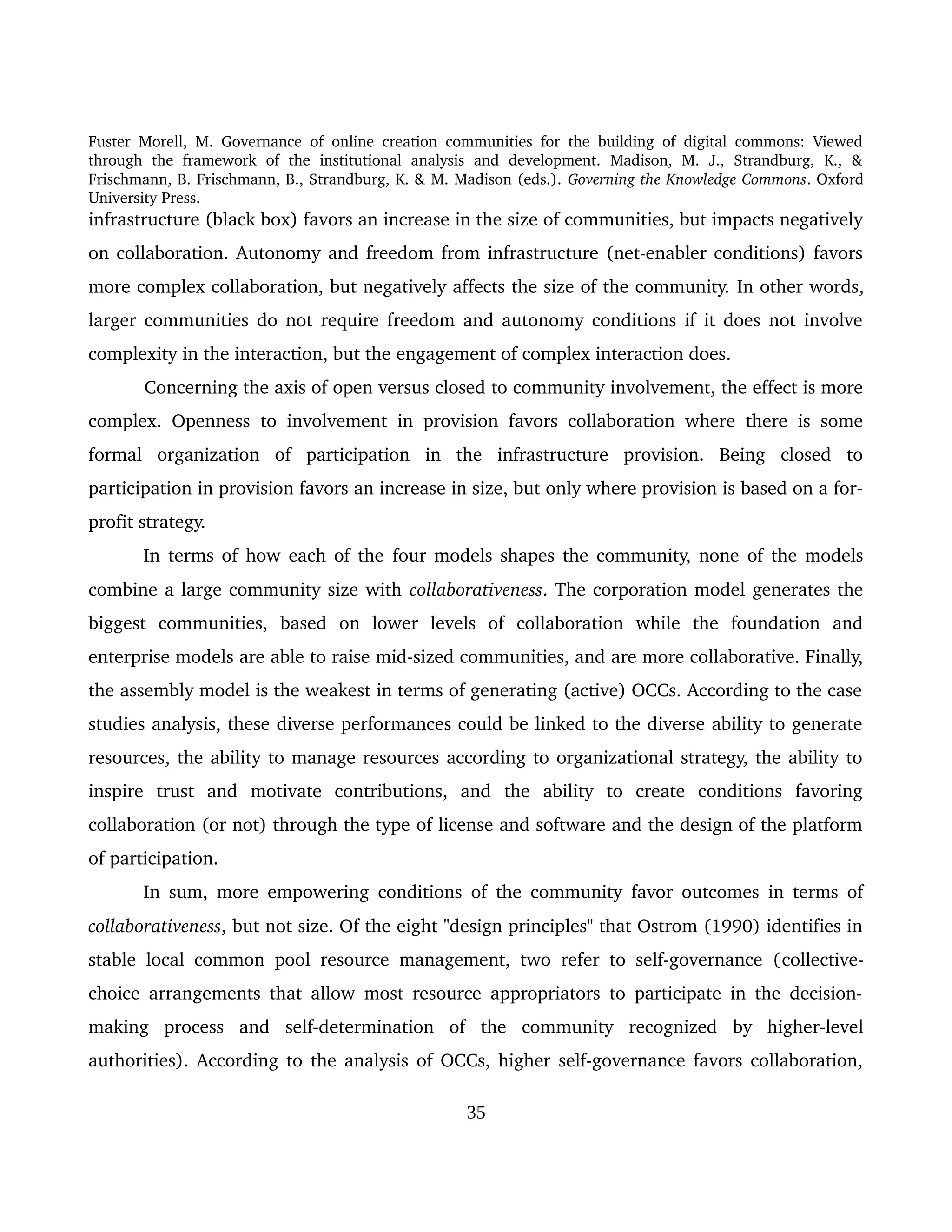 Fuster Morell, M. Governance of online creation communities for the building of digital commons: Viewed 
through   the   framework   of   the   institutional   analysis   and   development.   Madison,   M.   J.,   Strandburg,   K.,   & 
Frischmann, B. Frischmann, B., Strandburg, K. & M. Madison (eds.). Governing the Knowledge Commons. Oxford 
University Press.
infrastructure (black box) favors an increase in the size of communities, but impacts negatively 
on collaboration. Autonomy and freedom from infrastructure (net­enabler conditions) favors 
more complex collaboration, but negatively affects the size of the community. In other words, 
larger communities do not require freedom and autonomy conditions if it does not involve 
complexity in the interaction, but the engagement of complex interaction does. 
Concerning the axis of open versus closed to community involvement, the effect is more 
complex. Openness to involvement in provision favors collaboration where there is some 
formal   organization   of   participation   in   the   infrastructure   provision.   Being   closed   to 
participation in provision favors an increase in size, but only where provision is based on a for­
profit strategy. 
In terms of how each of the four models shapes the community, none of the models 
combine a large community size with collaborativeness. The corporation model generates the 
biggest   communities,   based   on   lower   levels   of   collaboration   while   the   foundation   and 
enterprise models are able to raise mid­sized communities, and are more collaborative. Finally, 
the assembly model is the weakest in terms of generating (active) OCCs. According to the case 
studies analysis, these diverse performances could be linked to the diverse ability to generate 
resources, the ability to manage resources according to organizational strategy, the ability to 
inspire   trust   and   motivate   contributions,   and   the   ability   to   create   conditions   favoring 
collaboration (or not) through the type of license and software and the design of the platform 
of participation. 
In sum, more empowering conditions of the community favor outcomes in terms of 
collaborativeness, but not size. Of the eight "design principles" that Ostrom (1990) identifies in 
stable local common pool resource management, two refer to self­governance (collective­
choice arrangements that allow most resource appropriators to participate in the decision­
making   process   and  self­determination   of   the   community   recognized   by   higher­level 
authorities). According to the analysis of OCCs, higher self­governance favors collaboration, 
35
 