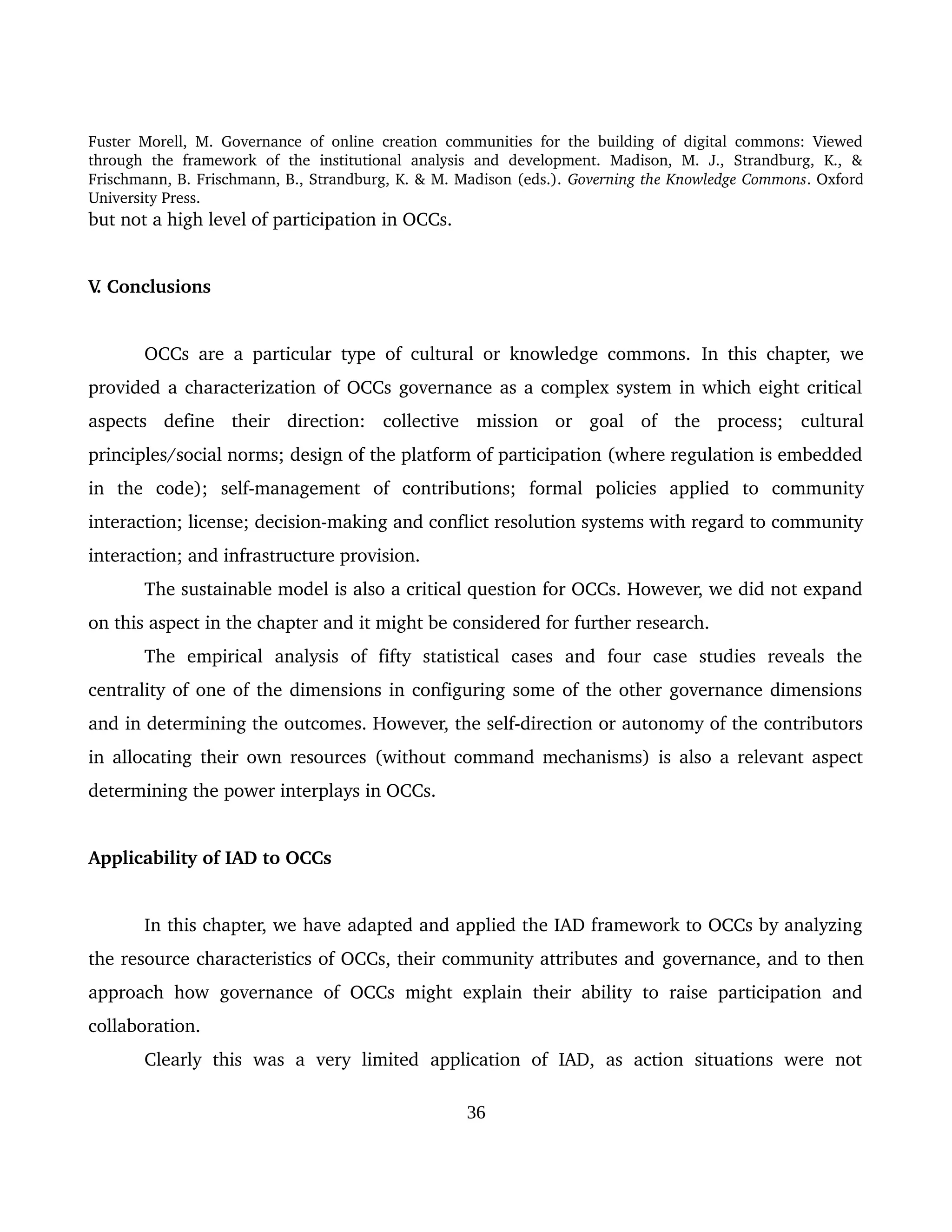 Fuster Morell, M. Governance of online creation communities for the building of digital commons: Viewed 
through   the   framework   of   the   institutional   analysis   and   development.   Madison,   M.   J.,   Strandburg,   K.,   & 
Frischmann, B. Frischmann, B., Strandburg, K. & M. Madison (eds.). Governing the Knowledge Commons. Oxford 
University Press.
but not a high level of participation in OCCs. 
V. Conclusions 
OCCs are a particular type of cultural or knowledge commons.  In this chapter,  we 
provided a characterization of OCCs governance as a complex system in which eight critical 
aspects   define   their   direction:  collective   mission   or   goal   of   the   process;  cultural 
principles/social norms; design of the platform of participation (where regulation is embedded 
in   the   code);  self­management   of   contributions;  formal   policies   applied   to   community 
interaction; license; decision­making and conflict resolution systems with regard to community 
interaction; and infrastructure provision.
The sustainable model is also a critical question for OCCs. However, we did not expand 
on this aspect in the chapter and it might be considered for further research.
The   empirical   analysis   of   fifty   statistical   cases   and   four   case   studies   reveals   the 
centrality of one of the dimensions in configuring some of the other governance dimensions 
and in determining the outcomes. However, the self­direction or autonomy of the contributors 
in allocating their own resources (without command mechanisms) is also a relevant aspect 
determining the power interplays in OCCs. 
Applicability of IAD to OCCs 
In this chapter, we have adapted and applied the IAD framework to OCCs by analyzing 
the resource characteristics of OCCs, their community attributes and governance, and to then 
approach how governance of OCCs might explain their ability to raise participation and 
collaboration. 
Clearly   this   was   a   very   limited   application   of   IAD,   as   action   situations   were   not 
36
 