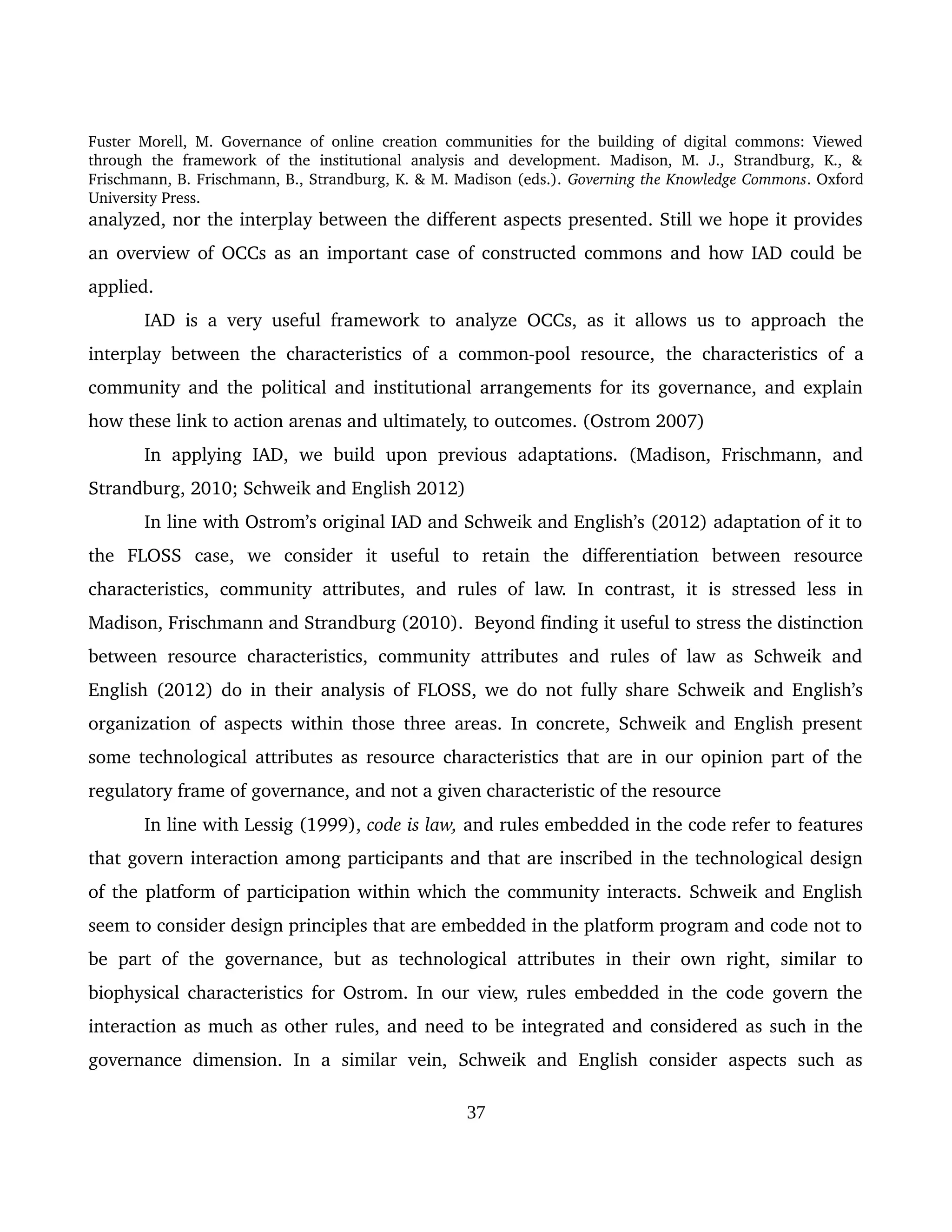 Fuster Morell, M. Governance of online creation communities for the building of digital commons: Viewed 
through   the   framework   of   the   institutional   analysis   and   development.   Madison,   M.   J.,   Strandburg,   K.,   & 
Frischmann, B. Frischmann, B., Strandburg, K. & M. Madison (eds.). Governing the Knowledge Commons. Oxford 
University Press.
analyzed, nor the interplay between the different aspects presented. Still we hope it provides 
an overview of OCCs as an important case of constructed commons and how IAD could be 
applied. 
IAD is a very useful framework to analyze OCCs, as it allows us to approach  the 
interplay between the characteristics of a common­pool resource,  the characteristics of a 
community and the  political and institutional arrangements for its governance, and explain 
how these link to action arenas and ultimately, to outcomes. (Ostrom 2007)
In applying  IAD,  we build  upon previous adaptations.  (Madison,  Frischmann, and 
Strandburg, 2010; Schweik and English 2012)
In line with Ostrom’s original IAD and Schweik and English’s (2012) adaptation of it to 
the   FLOSS   case,   we   consider   it   useful   to   retain   the   differentiation   between   resource 
characteristics,  community  attributes,  and  rules of  law. In  contrast,  it  is  stressed  less  in 
Madison, Frischmann and Strandburg (2010).  Beyond finding it useful to stress the distinction 
between resource characteristics, community attributes and rules of law as Schweik and 
English (2012) do in their analysis of FLOSS, we do not fully share Schweik and English’s 
organization of aspects within those three areas. In concrete, Schweik and English present 
some technological attributes as resource characteristics that are in our opinion part of the 
regulatory frame of governance, and not a given characteristic of the resource
In line with Lessig (1999), code is law, and rules embedded in the code refer to features 
that govern interaction among participants and that are inscribed in the technological design 
of the platform of participation within which the community interacts. Schweik and English 
seem to consider design principles that are embedded in the platform program and code not to 
be part of the governance, but as technological attributes in their own right, similar to 
biophysical characteristics for Ostrom. In our view, rules embedded in the code govern the 
interaction as much as other rules, and need to be integrated and considered as such in the 
governance   dimension.   In   a   similar  vein,   Schweik  and   English   consider  aspects  such   as 
37
 