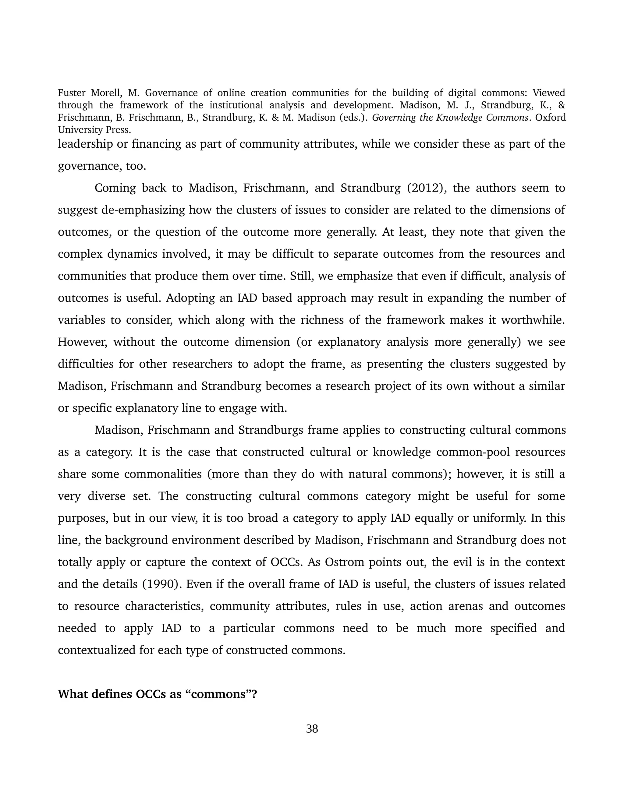 Fuster Morell, M. Governance of online creation communities for the building of digital commons: Viewed 
through   the   framework   of   the   institutional   analysis   and   development.   Madison,   M.   J.,   Strandburg,   K.,   & 
Frischmann, B. Frischmann, B., Strandburg, K. & M. Madison (eds.). Governing the Knowledge Commons. Oxford 
University Press.
leadership or financing as part of community attributes, while we consider these as part of the 
governance, too.
Coming back to Madison, Frischmann, and Strandburg (2012), the authors seem to 
suggest de­emphasizing how the clusters of issues to consider are related to the dimensions of 
outcomes, or the question of the outcome more generally. At least, they note that given the 
complex dynamics involved, it may be difficult to separate outcomes from the resources and 
communities that produce them over time. Still, we emphasize that even if difficult, analysis of 
outcomes is useful. Adopting an IAD based approach may result in expanding the number of 
variables to consider, which along with the richness of the framework makes it worthwhile. 
However, without the outcome dimension (or explanatory analysis more generally) we see 
difficulties for other researchers to adopt the frame, as presenting the clusters suggested by 
Madison, Frischmann and Strandburg becomes a research project of its own without a similar 
or specific explanatory line to engage with. 
Madison, Frischmann and Strandburgs frame applies to constructing cultural commons 
as a category. It is the case that constructed cultural or knowledge common­pool resources 
share some commonalities (more than they do with natural commons); however, it is still a 
very   diverse   set.  The  constructing   cultural   commons  category   might  be  useful  for   some 
purposes, but in our view, it is too broad a category to apply IAD equally or uniformly. In this 
line, the background environment described by Madison, Frischmann and Strandburg does not 
totally apply or capture the context of OCCs. As Ostrom points out, the evil is in the context 
and the details (1990). Even if the overall frame of IAD is useful, the clusters of issues related 
to resource characteristics, community attributes, rules in use, action arenas and outcomes 
needed   to   apply   IAD   to   a   particular   commons   need   to   be   much   more   specified   and 
contextualized for each type of constructed commons. 
What defines OCCs as “commons”? 
38
 