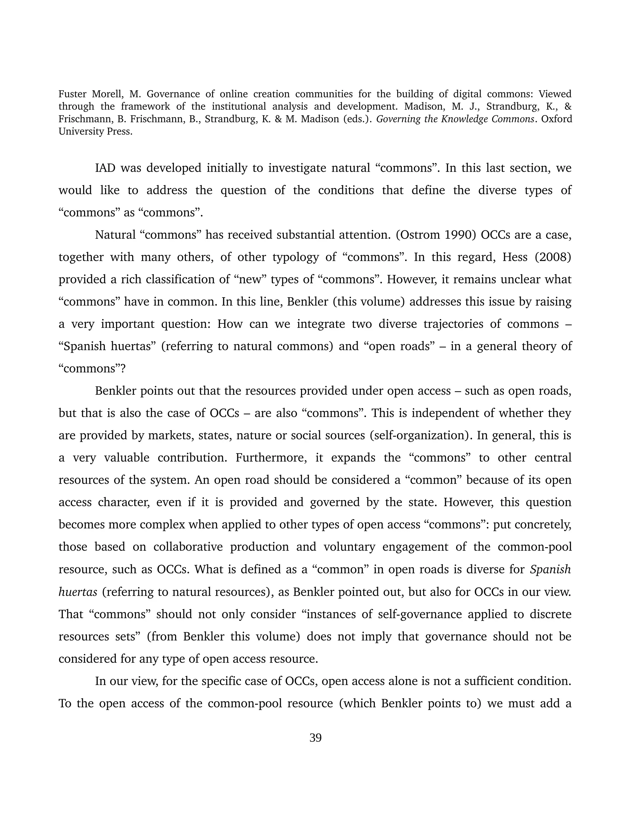 Fuster Morell, M. Governance of online creation communities for the building of digital commons: Viewed 
through   the   framework   of   the   institutional   analysis   and   development.   Madison,   M.   J.,   Strandburg,   K.,   & 
Frischmann, B. Frischmann, B., Strandburg, K. & M. Madison (eds.). Governing the Knowledge Commons. Oxford 
University Press.
IAD was developed initially to investigate natural “commons”. In this last section, we 
would   like   to   address   the   question   of   the   conditions   that   define   the   diverse   types   of 
“commons” as “commons”. 
Natural “commons” has received substantial attention. (Ostrom 1990) OCCs are a case, 
together with many others, of other typology of “commons”. In this regard, Hess (2008) 
provided a rich classification of “new” types of “commons”. However, it remains unclear what 
“commons” have in common. In this line, Benkler (this volume) addresses this issue by raising 
a very important question: How can we integrate two diverse trajectories of commons – 
“Spanish huertas” (referring to natural commons) and “open roads” – in a general theory of 
“commons”?
Benkler points out that the resources provided under open access – such as open roads, 
but that is also the case of OCCs – are also “commons”. This is independent of whether they 
are provided by markets, states, nature or social sources (self­organization). In general, this is 
a   very   valuable   contribution.   Furthermore,   it   expands   the   “commons”   to   other   central 
resources of the system. An open road should be considered a “common” because of its open 
access character, even if it is provided and governed by the state. However, this question 
becomes more complex when applied to other types of open access “commons”: put concretely, 
those based   on  collaborative  production  and   voluntary  engagement  of  the  common­pool 
resource, such as OCCs. What is defined as a “common” in open roads is diverse for Spanish 
huertas (referring to natural resources), as Benkler pointed out, but also for OCCs in our view. 
That “commons” should not only consider “instances of self­governance applied to discrete 
resources sets” (from Benkler this volume) does not imply that governance should not be 
considered for any type of open access resource. 
In our view, for the specific case of OCCs, open access alone is not a sufficient condition. 
To the open access of the common­pool resource (which Benkler points to) we must add a 
39
 