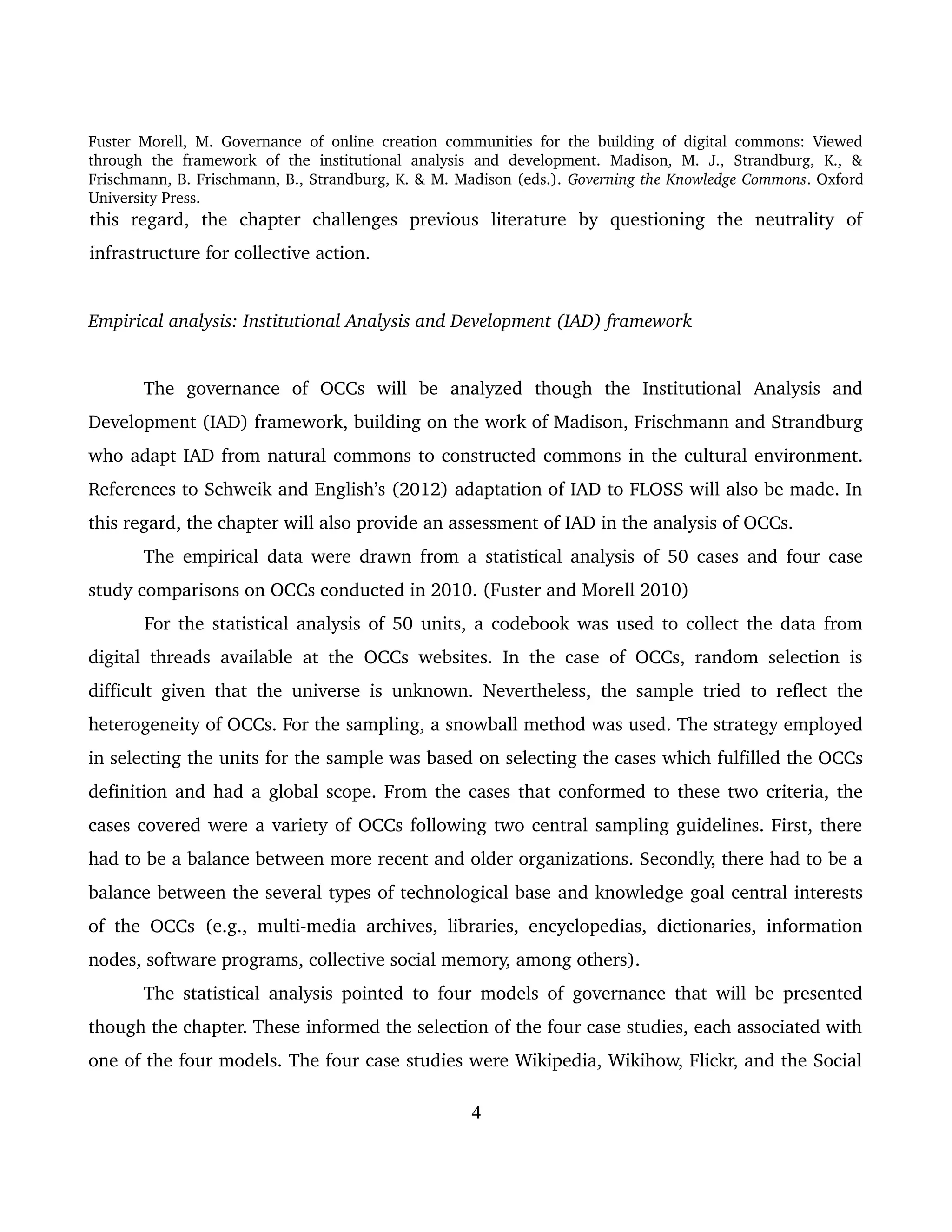 Fuster Morell, M. Governance of online creation communities for the building of digital commons: Viewed 
through   the   framework   of   the   institutional   analysis   and   development.   Madison,   M.   J.,   Strandburg,   K.,   & 
Frischmann, B. Frischmann, B., Strandburg, K. & M. Madison (eds.). Governing the Knowledge Commons. Oxford 
University Press.
this   regard,   the   chapter   challenges   previous   literature   by   questioning   the   neutrality   of 
infrastructure for collective action. 
Empirical analysis: Institutional Analysis and Development (IAD) framework
The   governance   of   OCCs   will   be   analyzed   though   the   Institutional   Analysis   and 
Development (IAD) framework, building on the work of Madison, Frischmann and Strandburg 
who adapt IAD from natural commons to constructed commons in the cultural environment. 
References to Schweik and English’s (2012) adaptation of IAD to FLOSS will also be made. In 
this regard, the chapter will also provide an assessment of IAD in the analysis of OCCs.
The empirical data were drawn from a statistical analysis of 50 cases and four case 
study comparisons on OCCs conducted in 2010. (Fuster and Morell 2010)
For the statistical analysis of 50 units, a codebook was used to collect the data from 
digital threads available at the OCCs websites. In the case of OCCs, random selection is 
difficult given that the universe is unknown. Nevertheless, the sample tried to reflect the 
heterogeneity of OCCs. For the sampling, a snowball method was used. The strategy employed 
in selecting the units for the sample was based on selecting the cases which fulfilled the OCCs 
definition and had a global scope. From the cases that conformed to these two criteria, the 
cases covered were a variety of OCCs following two central sampling guidelines. First, there 
had to be a balance between more recent and older organizations. Secondly, there had to be a 
balance between the several types of technological base and knowledge goal central interests 
of the OCCs  (e.g., multi­media archives, libraries, encyclopedias, dictionaries, information 
nodes, software programs, collective social memory, among others). 
The statistical analysis pointed to four models of governance that will be presented 
though the chapter. These informed the selection of the four case studies, each associated with 
one of the four models. The four case studies were Wikipedia, Wikihow, Flickr, and the Social 
4
 