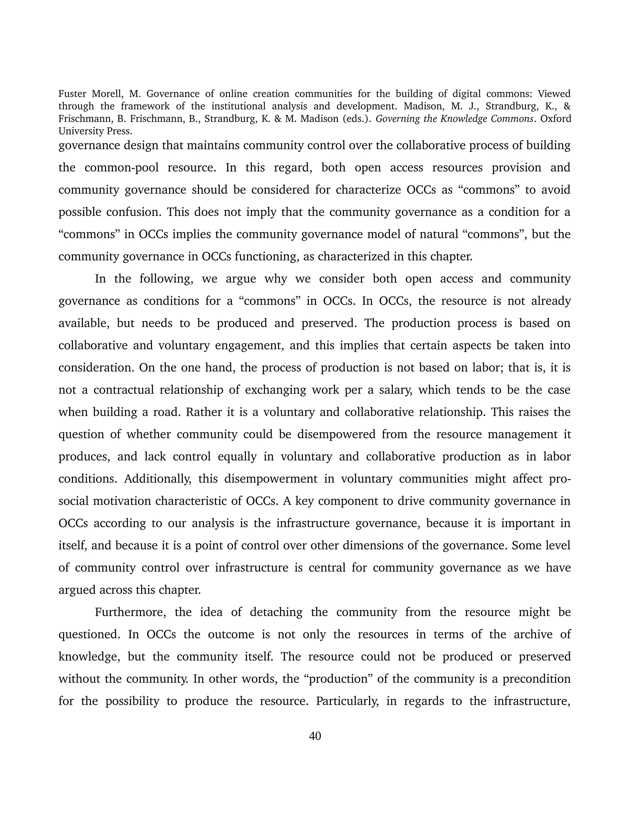 Fuster Morell, M. Governance of online creation communities for the building of digital commons: Viewed 
through   the   framework   of   the   institutional   analysis   and   development.   Madison,   M.   J.,   Strandburg,   K.,   & 
Frischmann, B. Frischmann, B., Strandburg, K. & M. Madison (eds.). Governing the Knowledge Commons. Oxford 
University Press.
governance design that maintains community control over the collaborative process of building 
the   common­pool   resource.   In   this   regard,   both   open   access   resources   provision   and 
community governance should be considered for characterize OCCs as “commons” to avoid 
possible confusion. This does not imply that the community governance as a condition for a 
“commons” in OCCs implies the community governance model of natural “commons”, but the 
community governance in OCCs functioning, as characterized in this chapter. 
In   the   following,   we   argue   why   we   consider   both   open   access   and   community 
governance as conditions for a “commons” in OCCs. In OCCs, the resource is not already 
available, but needs to be produced and preserved. The production process is based on 
collaborative and voluntary engagement, and this implies that certain aspects be taken into 
consideration. On the one hand, the process of production is not based on labor; that is, it is 
not a contractual relationship of exchanging work per a salary, which tends to be the case 
when building a road. Rather it is a voluntary and collaborative relationship. This raises the 
question of whether community could be disempowered from the resource management it 
produces, and lack control equally in voluntary and collaborative production as in labor 
conditions. Additionally, this disempowerment in voluntary communities might affect pro­
social motivation characteristic of OCCs. A key component to drive community governance in 
OCCs according to our analysis is the infrastructure governance, because it is important in 
itself, and because it is a point of control over other dimensions of the governance. Some level 
of community control over infrastructure is central for community governance as we have 
argued across this chapter.  
Furthermore,   the   idea   of   detaching   the   community   from   the   resource   might   be 
questioned.   In   OCCs   the   outcome   is   not   only   the   resources   in   terms   of   the   archive   of 
knowledge,  but  the community  itself. The resource could   not be produced  or preserved 
without the community. In other words, the “production” of the community is a precondition 
for   the   possibility  to   produce  the  resource.   Particularly,  in  regards   to   the  infrastructure, 
40
 