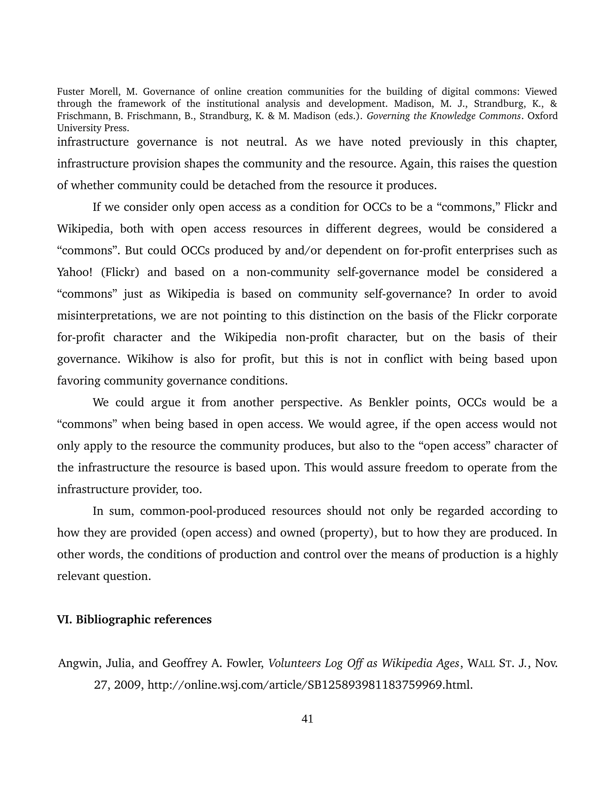 Fuster Morell, M. Governance of online creation communities for the building of digital commons: Viewed 
through   the   framework   of   the   institutional   analysis   and   development.   Madison,   M.   J.,   Strandburg,   K.,   & 
Frischmann, B. Frischmann, B., Strandburg, K. & M. Madison (eds.). Governing the Knowledge Commons. Oxford 
University Press.
infrastructure   governance   is   not   neutral.   As   we   have   noted   previously   in   this   chapter, 
infrastructure provision shapes the community and the resource. Again, this raises the question 
of whether community could be detached from the resource it produces. 
If we consider only open access as a condition for OCCs to be a “commons,” Flickr and 
Wikipedia, both with open access resources in different degrees, would be considered a 
“commons”. But could OCCs produced by and/or dependent on for­profit enterprises such as 
Yahoo!   (Flickr)   and   based   on   a   non­community   self­governance   model   be   considered   a 
“commons” just as Wikipedia is based on community self­governance? In order to avoid 
misinterpretations, we are not pointing to this distinction on the basis of the Flickr corporate 
for­profit   character   and   the   Wikipedia   non­profit   character,   but   on   the   basis   of   their 
governance. Wikihow is also for profit, but this is not in conflict with being based upon 
favoring community governance conditions. 
We could argue it from another perspective. As Benkler points, OCCs would be a 
“commons” when being based in open access. We would agree, if the open access would not 
only apply to the resource the community produces, but also to the “open access” character of 
the infrastructure the resource is based upon. This would assure freedom to operate from the 
infrastructure provider, too.
In sum, common­pool­produced resources should not only be regarded according to 
how they are provided (open access) and owned (property), but to how they are produced. In 
other words, the conditions of production and control over the means of production is a highly 
relevant question.
VI. Bibliographic references
Angwin, Julia, and Geoffrey A. Fowler, Volunteers Log Off as Wikipedia Ages, WALL ST. J., Nov. 
27, 2009, http://online.wsj.com/article/SB125893981183759969.html.
41
 