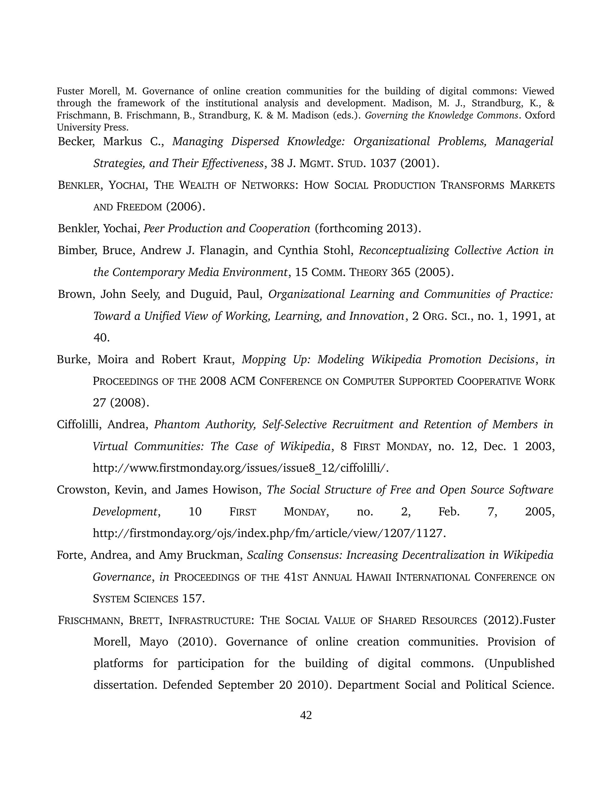 Fuster Morell, M. Governance of online creation communities for the building of digital commons: Viewed 
through   the   framework   of   the   institutional   analysis   and   development.   Madison,   M.   J.,   Strandburg,   K.,   & 
Frischmann, B. Frischmann, B., Strandburg, K. & M. Madison (eds.). Governing the Knowledge Commons. Oxford 
University Press.
Becker,   Markus   C.,  Managing   Dispersed   Knowledge:   Organizational   Problems,   Managerial  
Strategies, and Their Effectiveness, 38 J. MGMT. STUD. 1037 (2001). 
BENKLER, YOCHAI,  THE  WEALTH  OF  NETWORKS: HOW  SOCIAL  PRODUCTION  TRANSFORMS  MARKETS 
AND FREEDOM (2006).
Benkler, Yochai, Peer Production and Cooperation (forthcoming 2013).
Bimber, Bruce, Andrew J. Flanagin, and Cynthia Stohl, Reconceptualizing Collective Action in 
the Contemporary Media Environment, 15 COMM. THEORY 365 (2005). 
Brown, John Seely, and Duguid, Paul, Organizational Learning and Communities of Practice: 
Toward a Unified View of Working, Learning, and Innovation, 2 ORG. SCI., no. 1, 1991, at 
40. 
Burke, Moira and Robert Kraut,  Mopping Up: Modeling Wikipedia Promotion  Decisions,  in 
PROCEEDINGS OF THE 2008 ACM CONFERENCE ON COMPUTER SUPPORTED COOPERATIVE WORK 
27 (2008).
Ciffolilli, Andrea,  Phantom Authority, Self­Selective Recruitment and Retention of Members in 
Virtual Communities: The Case of Wikipedia, 8  FIRST  MONDAY, no. 12, Dec. 1 2003, 
http://www.firstmonday.org/issues/issue8_12/ciffolilli/.
Crowston, Kevin, and James Howison, The Social Structure of Free and Open Source Software 
Development,   10  FIRST  MONDAY,   no.   2,   Feb.   7,   2005, 
http://firstmonday.org/ojs/index.php/fm/article/view/1207/1127.
Forte, Andrea, and Amy Bruckman, Scaling Consensus: Increasing Decentralization in Wikipedia 
Governance, in PROCEEDINGS OF THE 41ST ANNUAL HAWAII INTERNATIONAL CONFERENCE ON 
SYSTEM SCIENCES 157.
FRISCHMANN, BRETT,  INFRASTRUCTURE: THE  SOCIAL  VALUE  OF  SHARED  RESOURCES  (2012).Fuster 
Morell,   Mayo   (2010).   Governance   of   online   creation   communities.   Provision   of 
platforms   for   participation   for   the   building   of   digital   commons.   (Unpublished 
dissertation. Defended September 20 2010). Department Social and Political Science. 
42
 