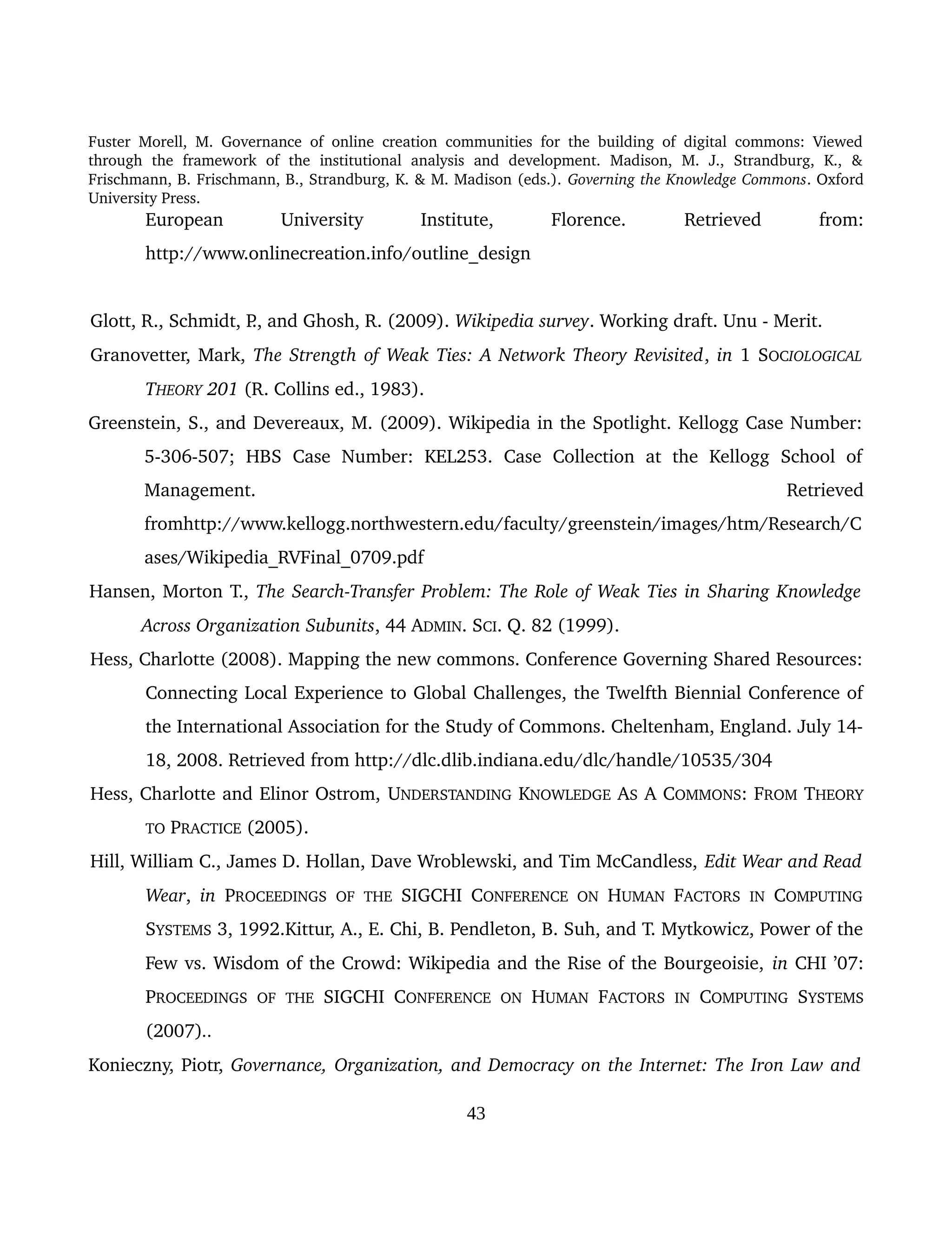 Fuster Morell, M. Governance of online creation communities for the building of digital commons: Viewed 
through   the   framework   of   the   institutional   analysis   and   development.   Madison,   M.   J.,   Strandburg,   K.,   & 
Frischmann, B. Frischmann, B., Strandburg, K. & M. Madison (eds.). Governing the Knowledge Commons. Oxford 
University Press.
European   University   Institute,   Florence.  Retrieved   from: 
http://www.onlinecreation.info/outline_design
Glott, R., Schmidt, P., and Ghosh, R. (2009). Wikipedia survey. Working draft. Unu ­ Merit.
Granovetter, Mark, The Strength of Weak Ties: A Network Theory Revisited, in 1 SOCIOLOGICAL 
THEORY 201 (R. Collins ed., 1983).
Greenstein, S., and Devereaux, M. (2009). Wikipedia in the Spotlight. Kellogg Case Number: 
5­306­507;   HBS   Case   Number:   KEL253.   Case   Collection   at   the   Kellogg   School   of 
Management.   Retrieved 
fromhttp://www.kellogg.northwestern.edu/faculty/greenstein/images/htm/Research/C
ases/Wikipedia_RVFinal_0709.pdf
Hansen, Morton T., The Search­Transfer Problem: The Role of Weak Ties in Sharing Knowledge  
Across Organization Subunits, 44 ADMIN. SCI. Q. 82 (1999). 
Hess, Charlotte (2008). Mapping the new commons. Conference Governing Shared Resources: 
Connecting Local Experience to Global Challenges, the Twelfth Biennial Conference of 
the International Association for the Study of Commons. Cheltenham, England. July 14­
18, 2008. Retrieved from http://dlc.dlib.indiana.edu/dlc/handle/10535/304
Hess, Charlotte and Elinor Ostrom, UNDERSTANDING KNOWLEDGE AS A COMMONS: FROM THEORY 
TO PRACTICE (2005).
Hill, William C., James D. Hollan, Dave Wroblewski, and Tim McCandless, Edit Wear and Read 
Wear,  in  PROCEEDINGS  OF  THE  SIGCHI CONFERENCE  ON  HUMAN  FACTORS  IN  COMPUTING 
SYSTEMS 3, 1992.Kittur, A., E. Chi, B. Pendleton, B. Suh, and T. Mytkowicz, Power of the 
Few vs. Wisdom of the Crowd: Wikipedia and the Rise of the Bourgeoisie, in CHI ’07: 
PROCEEDINGS  OF  THE  SIGCHI CONFERENCE  ON  HUMAN  FACTORS  IN  COMPUTING  SYSTEMS 
(2007)..
Konieczny, Piotr, Governance, Organization, and Democracy on the Internet: The Iron Law and  
43
 