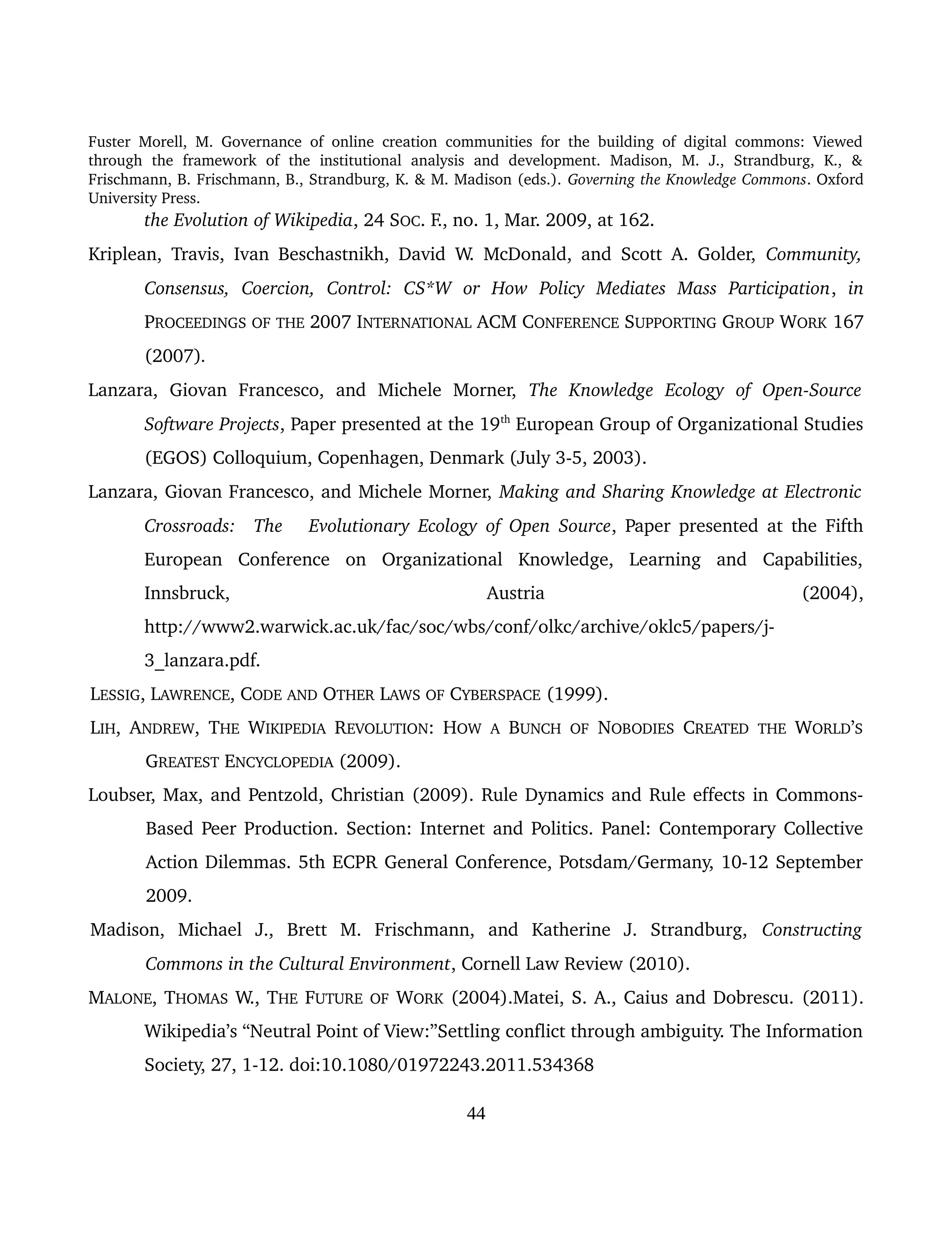 Fuster Morell, M. Governance of online creation communities for the building of digital commons: Viewed 
through   the   framework   of   the   institutional   analysis   and   development.   Madison,   M.   J.,   Strandburg,   K.,   & 
Frischmann, B. Frischmann, B., Strandburg, K. & M. Madison (eds.). Governing the Knowledge Commons. Oxford 
University Press.
the Evolution of Wikipedia, 24 SOC. F., no. 1, Mar. 2009, at 162. 
Kriplean, Travis, Ivan Beschastnikh, David W. McDonald, and Scott A. Golder,  Community, 
Consensus,   Coercion,   Control:   CS*W   or   How   Policy   Mediates   Mass   Participation,  in 
PROCEEDINGS OF THE 2007 INTERNATIONAL ACM CONFERENCE SUPPORTING GROUP WORK 167 
(2007).
Lanzara,   Giovan   Francesco,   and   Michele   Morner,  The   Knowledge   Ecology   of   Open­Source 
Software Projects, Paper presented at the 19th
 European Group of Organizational Studies 
(EGOS) Colloquium, Copenhagen, Denmark (July 3­5, 2003).
Lanzara, Giovan Francesco, and Michele Morner, Making and Sharing Knowledge at Electronic 
Crossroads:  The  Evolutionary Ecology of Open Source, Paper presented at the Fifth 
European   Conference   on   Organizational   Knowledge,   Learning   and   Capabilities, 
Innsbruck,   Austria   (2004), 
http://www2.warwick.ac.uk/fac/soc/wbs/conf/olkc/archive/oklc5/papers/j­
3_lanzara.pdf.
LESSIG, LAWRENCE, CODE AND OTHER LAWS OF CYBERSPACE (1999).
LIH, ANDREW, THE  WIKIPEDIA  REVOLUTION: HOW  A  BUNCH  OF  NOBODIES  CREATED  THE  WORLD’S 
GREATEST ENCYCLOPEDIA (2009).
Loubser, Max, and Pentzold, Christian (2009). Rule Dynamics and Rule effects in Commons­
Based Peer Production. Section: Internet and Politics. Panel: Contemporary Collective 
Action Dilemmas. 5th ECPR General Conference, Potsdam/Germany, 10­12 September 
2009.
Madison,   Michael   J.,   Brett   M.   Frischmann,   and   Katherine   J.   Strandburg,  Constructing 
Commons in the Cultural Environment, Cornell Law Review (2010). 
MALONE, THOMAS W., THE FUTURE OF WORK (2004).Matei, S. A., Caius and Dobrescu. (2011). 
Wikipedia’s “Neutral Point of View:”Settling conflict through ambiguity. The Information 
Society, 27, 1­12. doi:10.1080/01972243.2011.534368
44
 