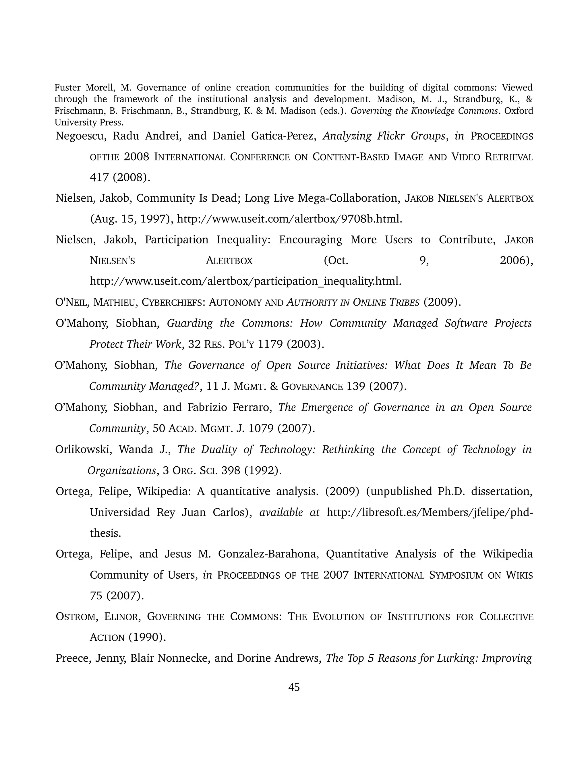 Fuster Morell, M. Governance of online creation communities for the building of digital commons: Viewed 
through   the   framework   of   the   institutional   analysis   and   development.   Madison,   M.   J.,   Strandburg,   K.,   & 
Frischmann, B. Frischmann, B., Strandburg, K. & M. Madison (eds.). Governing the Knowledge Commons. Oxford 
University Press.
Negoescu, Radu Andrei, and Daniel Gatica­Perez,  Analyzing Flickr Groups,  in  PROCEEDINGS 
OFTHE 2008 INTERNATIONAL CONFERENCE ON CONTENT­BASED IMAGE AND VIDEO RETRIEVAL 
417 (2008).
Nielsen, Jakob, Community Is Dead; Long Live Mega­Collaboration, JAKOB NIELSEN'S ALERTBOX 
(Aug. 15, 1997), http://www.useit.com/alertbox/9708b.html.
Nielsen,   Jakob,   Participation   Inequality:   Encouraging   More   Users   to   Contribute,  JAKOB 
NIELSEN'S  ALERTBOX  (Oct.   9,   2006), 
http://www.useit.com/alertbox/participation_inequality.html.
O'NEIL, MATHIEU, CYBERCHIEFS: AUTONOMY AND AUTHORITY IN ONLINE TRIBES (2009).
O’Mahony,   Siobhan,  Guarding   the   Commons:   How   Community   Managed   Software   Projects 
Protect Their Work, 32 RES. POL’Y 1179 (2003).
O’Mahony, Siobhan,  The Governance of Open Source Initiatives: What Does It Mean To Be  
Community Managed?, 11 J. MGMT. & GOVERNANCE 139 (2007).
O’Mahony, Siobhan, and Fabrizio Ferraro,  The Emergence of Governance in an Open Source 
Community, 50 ACAD. MGMT. J. 1079 (2007).
Orlikowski, Wanda J.,  The Duality of Technology: Rethinking the Concept of Technology in 
Organizations, 3 ORG. SCI. 398 (1992).
Ortega, Felipe, Wikipedia: A quantitative analysis. (2009) (unpublished Ph.D. dissertation, 
Universidad   Rey   Juan   Carlos),  available   at  http://libresoft.es/Members/jfelipe/phd­
thesis.
Ortega,   Felipe,  and  Jesus   M.   Gonzalez­Barahona,   Quantitative   Analysis   of   the  Wikipedia 
Community of Users, in PROCEEDINGS OF THE 2007 INTERNATIONAL SYMPOSIUM ON WIKIS 
75 (2007).
OSTROM, ELINOR, GOVERNING  THE  COMMONS: THE  EVOLUTION  OF  INSTITUTIONS  FOR  COLLECTIVE 
ACTION (1990).
Preece, Jenny, Blair Nonnecke, and Dorine Andrews, The Top 5 Reasons for Lurking: Improving 
45
 