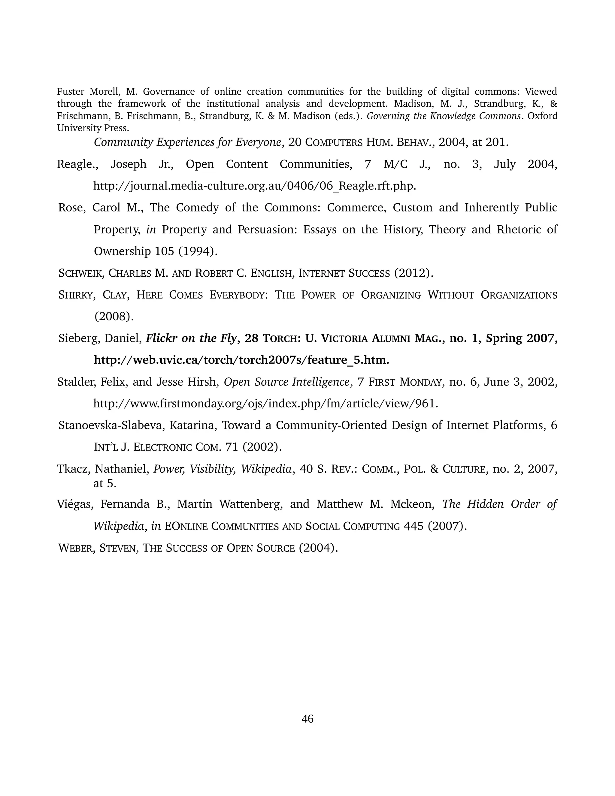 Fuster Morell, M. Governance of online creation communities for the building of digital commons: Viewed 
through   the   framework   of   the   institutional   analysis   and   development.   Madison,   M.   J.,   Strandburg,   K.,   & 
Frischmann, B. Frischmann, B., Strandburg, K. & M. Madison (eds.). Governing the Knowledge Commons. Oxford 
University Press.
Community Experiences for Everyone, 20 COMPUTERS HUM. BEHAV., 2004, at 201.
Reagle.,   Joseph   Jr.,   Open   Content   Communities,   7  M/C   J.,  no.   3,   July   2004, 
http://journal.media­culture.org.au/0406/06_Reagle.rft.php.
Rose, Carol M., The Comedy of the Commons: Commerce, Custom and Inherently Public 
Property,  in  Property and Persuasion: Essays on the History, Theory and Rhetoric of 
Ownership 105 (1994).
SCHWEIK, CHARLES M. AND ROBERT C. ENGLISH, INTERNET SUCCESS (2012).
SHIRKY, CLAY, HERE  COMES  EVERYBODY: THE  POWER  OF  ORGANIZING  WITHOUT  ORGANIZATIONS 
(2008).
Sieberg, Daniel, Flickr on the Fly, 28 TORCH: U. VICTORIA ALUMNI MAG., no. 1, Spring 2007, 
http://web.uvic.ca/torch/torch2007s/feature_5.htm.
Stalder, Felix, and Jesse Hirsh, Open Source Intelligence, 7 FIRST MONDAY, no. 6, June 3, 2002, 
http://www.firstmonday.org/ojs/index.php/fm/article/view/961.
Stanoevska­Slabeva, Katarina, Toward a Community­Oriented Design of Internet Platforms, 6 
INT’L J. ELECTRONIC COM. 71 (2002).
Tkacz, Nathaniel, Power, Visibility, Wikipedia, 40 S. REV.: COMM., POL. & CULTURE, no. 2, 2007, 
at 5.
Viégas, Fernanda B., Martin Wattenberg, and Matthew M. Mckeon,  The Hidden Order of 
Wikipedia, in EONLINE COMMUNITIES AND SOCIAL COMPUTING 445 (2007).
WEBER, STEVEN, THE SUCCESS OF OPEN SOURCE (2004).
46
 
