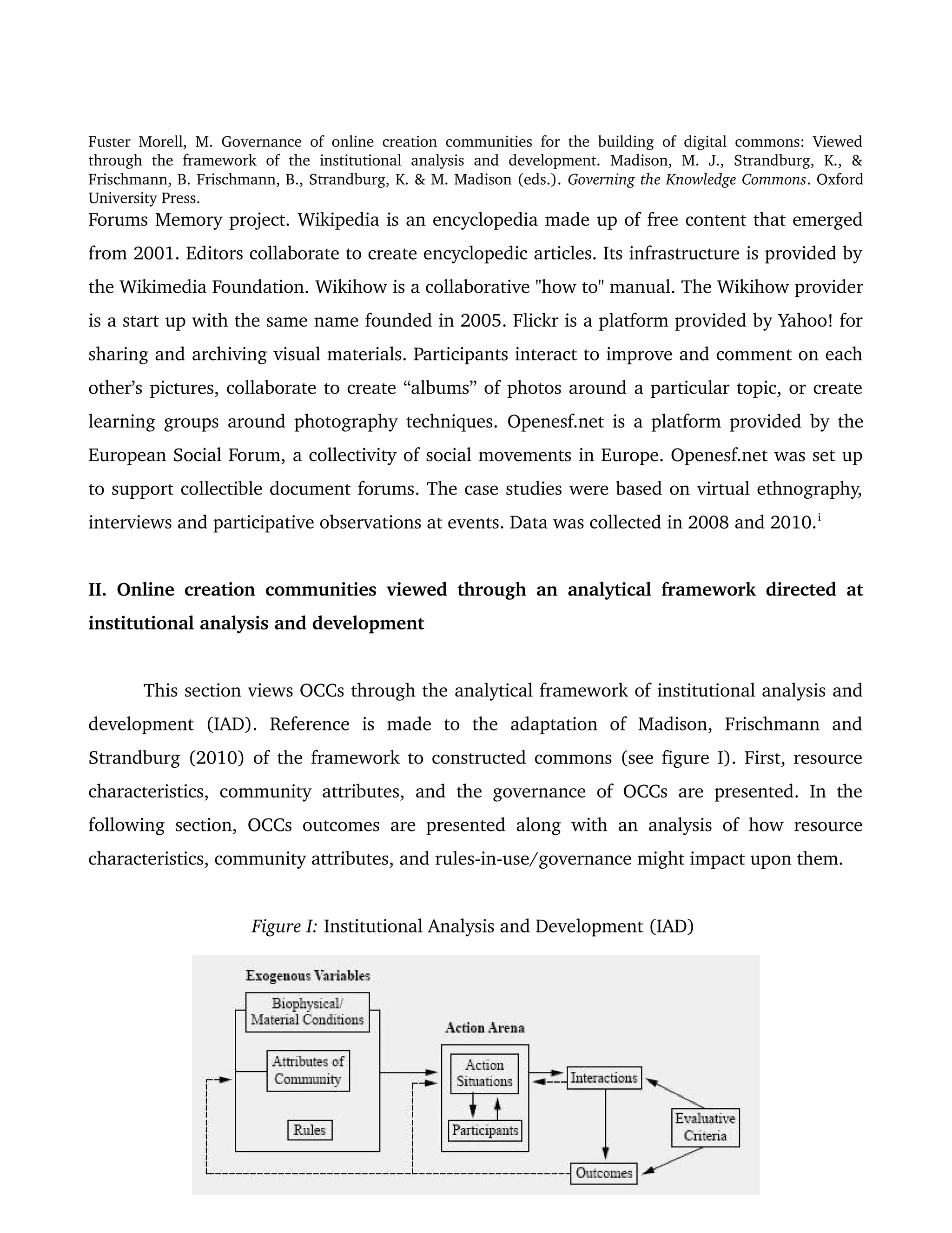 Fuster Morell, M. Governance of online creation communities for the building of digital commons: Viewed 
through   the   framework   of   the   institutional   analysis   and   development.   Madison,   M.   J.,   Strandburg,   K.,   & 
Frischmann, B. Frischmann, B., Strandburg, K. & M. Madison (eds.). Governing the Knowledge Commons. Oxford 
University Press.
Forums Memory project. Wikipedia is an encyclopedia made up of free content that emerged 
from 2001. Editors collaborate to create encyclopedic articles. Its infrastructure is provided by 
the Wikimedia Foundation. Wikihow is a collaborative "how to" manual. The Wikihow provider 
is a start up with the same name founded in 2005. Flickr is a platform provided by Yahoo! for 
sharing and archiving visual materials. Participants interact to improve and comment on each 
other’s pictures, collaborate to create “albums” of photos around a particular topic, or create 
learning groups around photography techniques.  Openesf.net is a platform provided by the 
European Social Forum, a collectivity of social movements in Europe. Openesf.net was set up 
to support collectible document forums. The case studies were based on virtual ethnography, 
interviews and participative observations at events. Data was collected in 2008 and 2010.i
 
II. Online creation communities viewed through an analytical framework directed at 
institutional analysis and development
This section views OCCs through the analytical framework of institutional analysis and 
development   (IAD).   Reference   is   made   to   the   adaptation   of   Madison,   Frischmann   and 
Strandburg (2010) of the framework to constructed commons (see figure I). First, resource 
characteristics, community attributes, and the governance of OCCs are presented. In the 
following section, OCCs outcomes are presented along with an analysis of how resource 
characteristics, community attributes, and rules­in­use/governance might impact upon them. 
Figure I: Institutional Analysis and Development (IAD) 
5
 